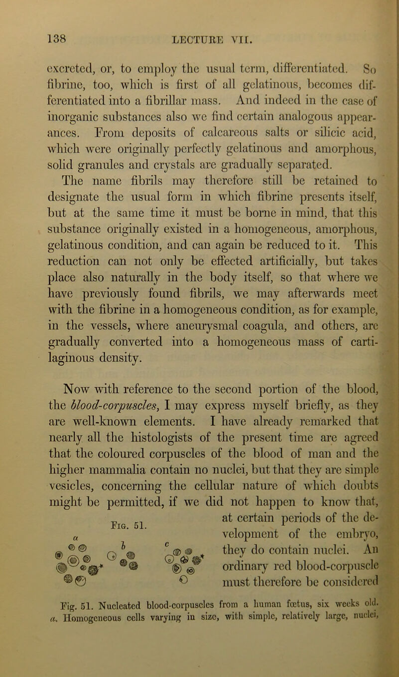excreted, or, to employ the usual term, difFerentiated. So fibrine, too, which is first of all gelatinous, becomes dif- ferentiated into a fibrillar mass. And indeed in the case of inorganic substances also we find certain analogous appear- ances. Prom deposits of calcareous salts or sdieic acid, which were originally perfectly gelatinous and amorphous, solid granules and crystals are gradually separated. The name fibrils may therefore still be retained to designate the usual form in which fibrine presents itself, but at the same time it must be borne in mind, that this substance originally existed in a homogeneous, anior]^)hous, gelatinous condition, and can again be reduced to it. This reduction can not only be effected artificially, but takes place also naturally in the body itself, so that where we have previously found fibrils, we may afterwards meet with the fibrine in a homogeneous condition, as for example, in the vessels, where aneurysmal coagula, and others, are gradually converted into a homogeneous mass of carti- laginous density. Now with reference to the second portion of the blood, the blood-corpusclesy I may express myself briefly, as they are well-known elements. I have already remarked that nearly all the histologists of the present time are agreed that the coloured corpuscles of the blood of man and the higher mammalia contain no nuclei, but that they are simple vesicles, concerning the cellular nature of which doubts might be permitted, if we did not happen to know that. a Eig. 51. I at certain periods of the de- velopment of the embryo, © © c @ @ ordinary red blood-corpuscle ^ must therefore be considered Fig. 51. Nucleated blood-corpuscles from a human foetus, six weeks old. a. Homogeneous cells varying in size, with simple, relatively large, nuclei,