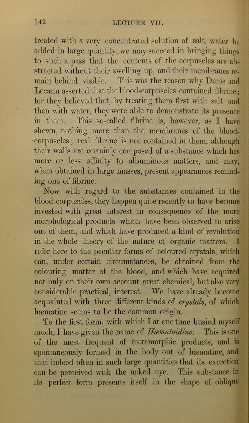treated with a very concentrated solution of salt, water l)e added in large quantity, we may succeed in bringing things to such a pass that the contents of the corpuscles are ab- stracted without their swelling up, and their membranes re- main behind visible. This was the reason why Denis and Lecanu asserted that the blood-coi’puscles contained fibrine; for they believed that, by treating them first with salt and then with water, they were able to demonstrate its presence in them. This so-called fibrine is, however, as I have shewn, nothing more than the membranes of the blood- • coi’puscles ; real fibrine is not contained in them, although their walls are certainly composed of a substance which has more or less affinity to albuminous matters, and may, when obtained in large masses, present appearances remind- ing one of fibrine. Now with regard to the substances contained in the blood-corpuscles, they happen quite recently to have become invested with great interest in consequence of the more morphological products which have been observed to arise oat of them, and which have produced a kind of revolution in the whole theory of the nature of organic matters. I refer here to the peculiar forms of coloured crystals, wdiicli can, under certain circumstances, be obtained from the colouring matter of the blood, and which have acquired not only on their own account great chemical, but also very considerable practical, interest. We have already become acquainted with three different kinds of crystals, of which hsematine seems to be the common origin. To the first form, with which T at one time busied myself much, I have given the name of Hmmatoidme. This is one of the most frequent of metamoiq3hic products, and is spontaneously formed in the body out of haematine, and that indeed often in such large quantities that its excretion can be perceived with the naked eye. This substance in its perfect fonn presents itself in the shape of oblique