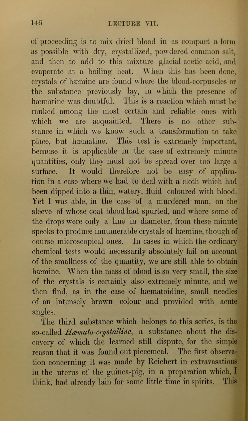 of proceeding is to mix dried Ijlood in as compact a form as possible Avith dry, crystallized, powdered common salt, and then to add to this mixture glacial acetic acid, and evaporate at a boiling heat. When this has been done, crystals of liEemine are found Avhere the blood-corpuscles or the substance previously lay, in which the presence of haematine was doubtful. This is a reaction which must be ranked among the most certain and reliable ones with which we are acquainted, d’here is no other sub- stance in which we know such a transformation to take place, but haematine. This test is extremely important, because it is applicable in the case of extremely minute quantities, only they must not be spread over too large a surface. It would therefore not be easy of applica- tion in a case where we had to deal with a cloth which had been dipped into a thin, watery, fluid coloured with blood. Yet I was able, in the case of a murdered man, on the sleeve of whose coat blood had spurted, and where some of the drops were only a line in diameter, from these minute | specks to produce innumerable crystals of hmmine, though of comrse microscopical ones. In cases in which the ordinary chemical tests would necessarily absolutely fail on account of the smallness of the quantity, we are still able to obtain haemine. When the mass of blood is so veiy small, the size of the crystals is certainly also extremely minute, and we then And, as in the case of haematoidine, small needles of an intensely brown colour and provided Avith acute angles. The third substance which belongs to this series, is the so-called Hamato-crystalline, a substance about the dis- covery of Avhich the learned still dispute, for the simple reason that it was found out piecemeal. The first observa- tion concerning it Avas made by Reiehert in extravasations in the uterus of the guinea-pig, in a preparation Avhich, I think, had already lain for some little time in spirits. This