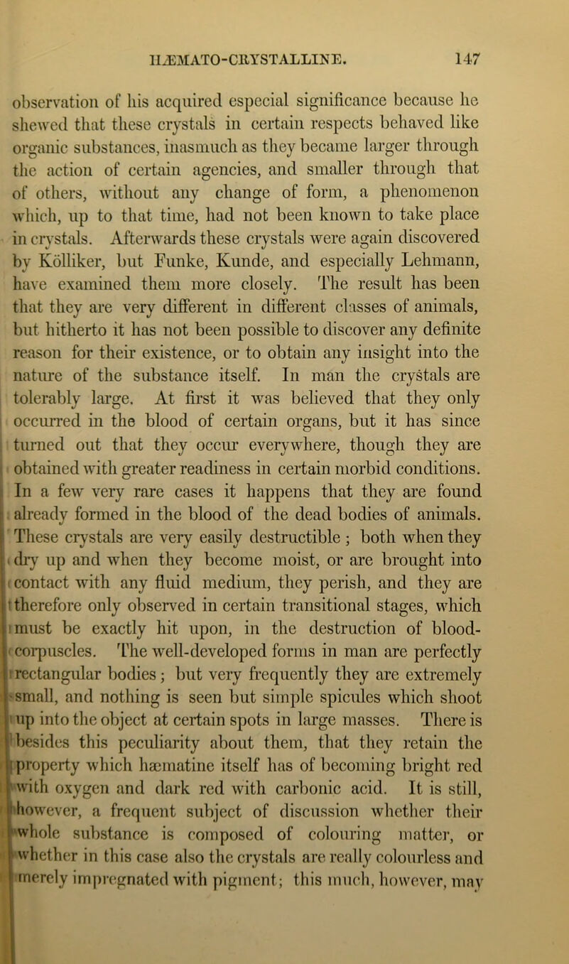 observation of his acquired especial significance because he shewed tlmt these crystals in certain respects behaved like organic substances, inasmuch as they became larger through the action of certain agencies, and smaller through that of others, without any change of form, a phenomenon which, up to that time, had not been known to take place in crystals. Afterwards these crystals were again discovered by Kolliker, but Funke, Kunde, and especially Lehmann, have examined them more closely. The result has been that they are very different in different classes of animals, but hitherto it has not been possible to discover any definite reason for their existence, or to obtain any insight into the natme of the substance itself. In man the crystals are tolerably large. At first it was believed that they only occurred in the blood of certain organs, but it has since i tiurned out that they occin everywhere, though they are f obtained with greater readiness in certain morbid conditions. In a few very rare cases it happens that they are found already formed in the blood of the dead bodies of animals. ' These crystals are very easily destructible ; both when they (diy up and when they become moist, or are brought into i; contact with any fluid medium, they perish, and they are I therefore only observed in certain transitional stages, which I must be exactly hit upon, in the destruction of blood- ' corpuscles. Idie well-developed forms in man are perfectly Irrectangular bodies; but very fi’equently they are extremely I'small, and nothing is seen but simple spicules which shoot ' up into the object at certain spots in large masses. There is T)esides this peculiarity about them, that they retain the ■ property which hacmatine itself has of becoming bright red rwith oxygen and dark red with carbonic acid. It is still, ■'however, a frequent subject of discussion whether their ■'whole substance is composed of colouring matter, or I whether in this case also the crystals are really colourless and I merely impregnated with pigment; this much, however, may