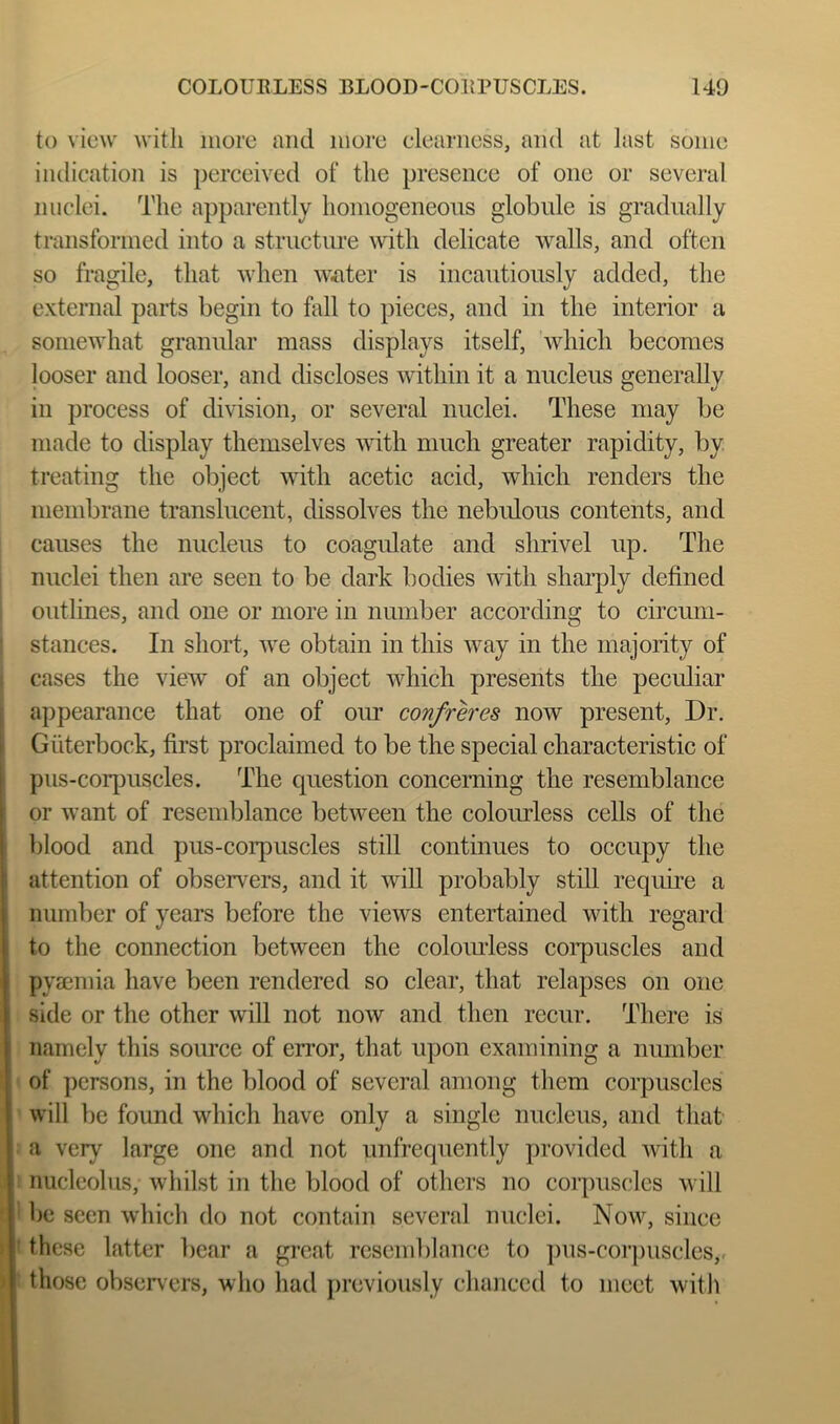 to view with more and more clearness, and at last some indication is perceived of the presence of one or several nuclei. The apparently homogeneous globule is gradually transformed into a structure with delicate walls, and often so fragile, that when waiter is incautiously added, the external parts begin to hdl to pieces, and in the interior a somewhat granular mass displays itself, which becomes looser and looser, and discloses within it a nucleus generally in process of division, or several nuclei. These may be made to display themselves with much greater rapidity, by treating the object with acetic acid, which renders the membrane translucent, dissolves the nebidous contents, and causes the nucleus to coagulate and shrivel up. The nuclei then are seen to be dark bodies with shaqdy defined outlines, and one or more in number according to circum- stances. In short, we obtain in this way in the majority of cases the view of an object which presents the peculiar appearance that one of our confrh'es now present, Dr. Giiterbock, first proclaimed to be the special characteristic of pus-corpuscles. The question concerning the resemblance or want of resend^lance between the colourless cells of the blood and pus-corpuscles still continues to occupy the attention of observers, and it will probably still require a number of years before the views entertained with regard to the connection between the colomless coiq)uscles and pyaemia have been rendered so clear, that relapses on one side or the other will not now and then recur. There is namely this soimce of error, that upon examining a number of persons, in the blood of several among them corpuscles will be found which have only a single nucleus, and that a very large one and not unfrequently provided with a nucleolus, whilst in the blood of others no corpuscles will be seen which do not contain several nuclei. Now, since these latter bear a great resemblance to ])us-coi’puscles,. those observers, who had previously chanced to meet with
