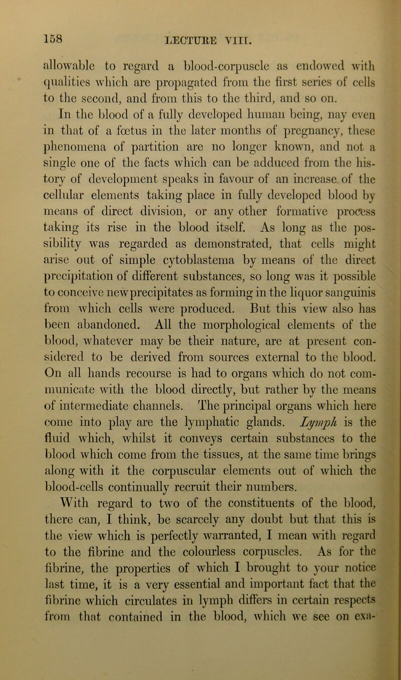allowable to regard a blood-eorpuscle as endowed with (|ualities which are propagated from the first series of cells to the seeoiid, and from this to the third, and so on. In the blood of a fully developed human being, nay even in that of a foetus in the later months of pregnancy, these phenomena of partition are no longer known, and not a single one of the facts which can be adduced from the his- tory of development speaks in favour of an increase, of the cellular elements taking place in fully developed blood by means of direct division, or any other formative process taking its rise in the blood itself. As long as the pos- sibility was regarded as demonstrated, that cells might arise out of simple cytoblastema by means of the direct precipitation of ditferent substances, so long was it possible to conceive new precipitates as forming in the liquor sanguinis from which cells were produced. But this view also has been abandoned. All the morphological elements of the blood, whatever may be their nature, are at present con- sidered to be derived from sources external to the blood. On all hands recoiwse is had to organs which do not com- municate with the blood directly, but rather by the means of intermediate channels. The principal organs which here come into play are the lymphatic glands. Lymph is the fluid which, Avhilst it conveys certain substances to the blood which come from the tissues, at the same time brings along with it the coiq)uscular elements out of which the blood-cells continually recruit their numbers. With regard to two of the constituents of the blood, there can, I think, be scarcely any doubt but that this is the view which is perfectly warranted, I mean with regard to the fibrine and the colourless coi-puscles. As for the fibrine, the properties of which I brought to your notice last time, it is a very essential and important fact that the fibrine which circulates in lymph diflem in certain respects from that contained in the blood, which we see on exa-