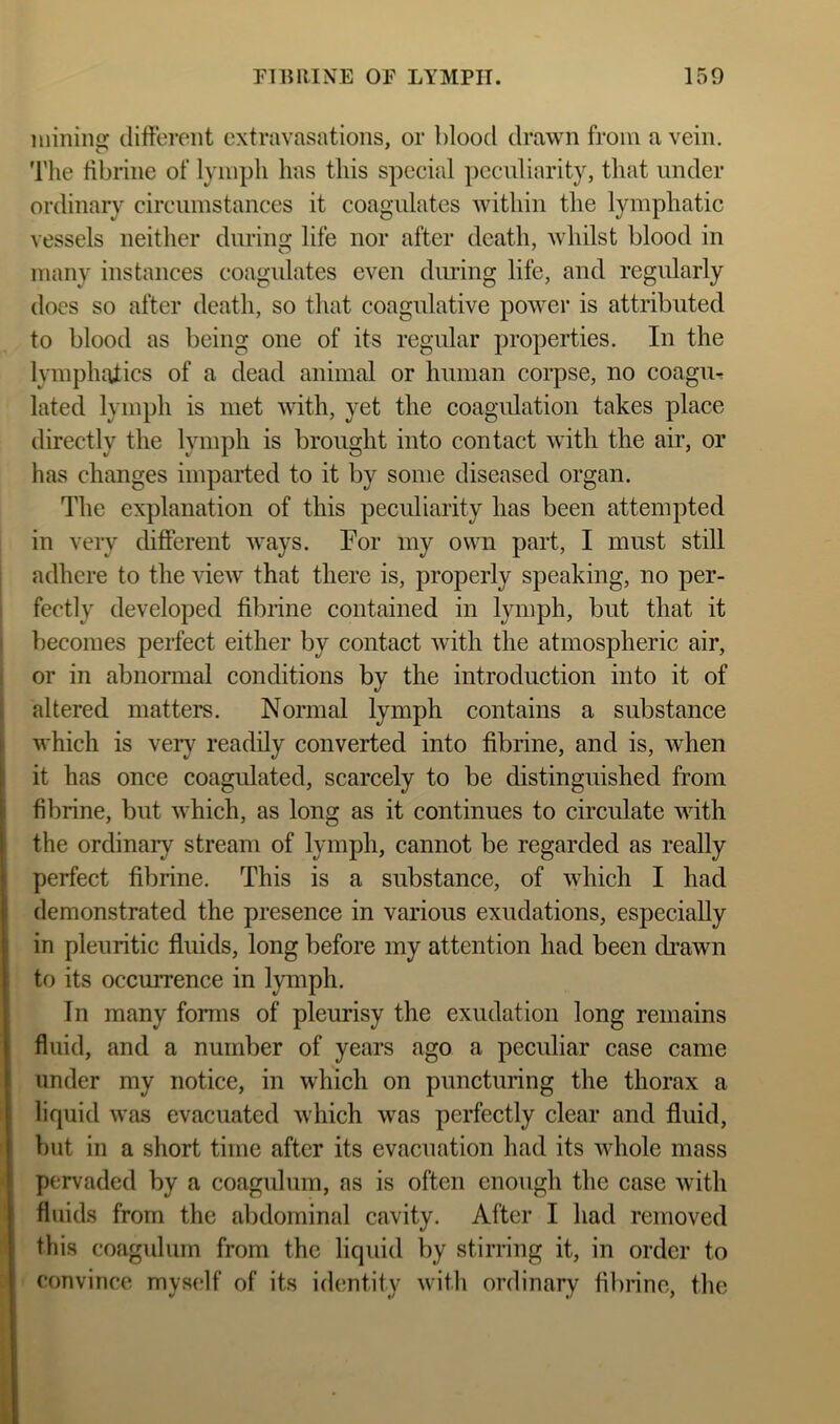 FIBIIINE OF LYMPH. 150 mining clitterent extravasations, or blood drawn from a vein, 'riie tibrine of lymph has this special peculiarity, that under ordinary circumstances it coagulates within the lymphatic vessels neither during life nor after death, whilst blood in many instances coagulates even diu’ing life, and regularly does so after death, so that coagulative power is attributed to blood as being one of its regular properties. In the lymphalics of a dead animal or human corpse, no coagm lated lymph is met with, yet the coagulation takes place directly the lymph is brought into contact with the air, or has changes imparted to it by some diseased organ. The explanation of this peculiarity has been attempted in very different ways. For my own part, I must still adhere to the view that there is, properly speaking, no per- fectly developed fibiine contained in lymph, but that it becomes perfect either by contact Avith the atmospheric air, or in abnormal conditions by the introduction into it of altered matters. Normal lymph contains a substance which is very readily converted into fibrine, and is, Avhen it has once coagulated, scarcely to be distinguished from fibrine, but which, as long as it continues to circulate with the ordinary stream of lymph, cannot be regarded as really perfect fibrine. This is a substance, of which I had demonstrated the presence in various exudations, especially in pleuritic fluids, long before my attention had been di’awn to its occurrence in lymph. In many forms of pleurisy the exudation long remains fluid, and a number of years ago a peculiar case came under my notice, in which on puncturing the thorax a liquid was evacuated which was perfectly clear and fluid, but in a short time after its evacuation had its AAdiole mass pervaded by a coagidum, as is often enough the case Avith fluids from the abdominal cavity. After I had removed this coagidum from the liquid by stirring it, in order to convince myself of its idemtity Avith ordinary fibrine, the