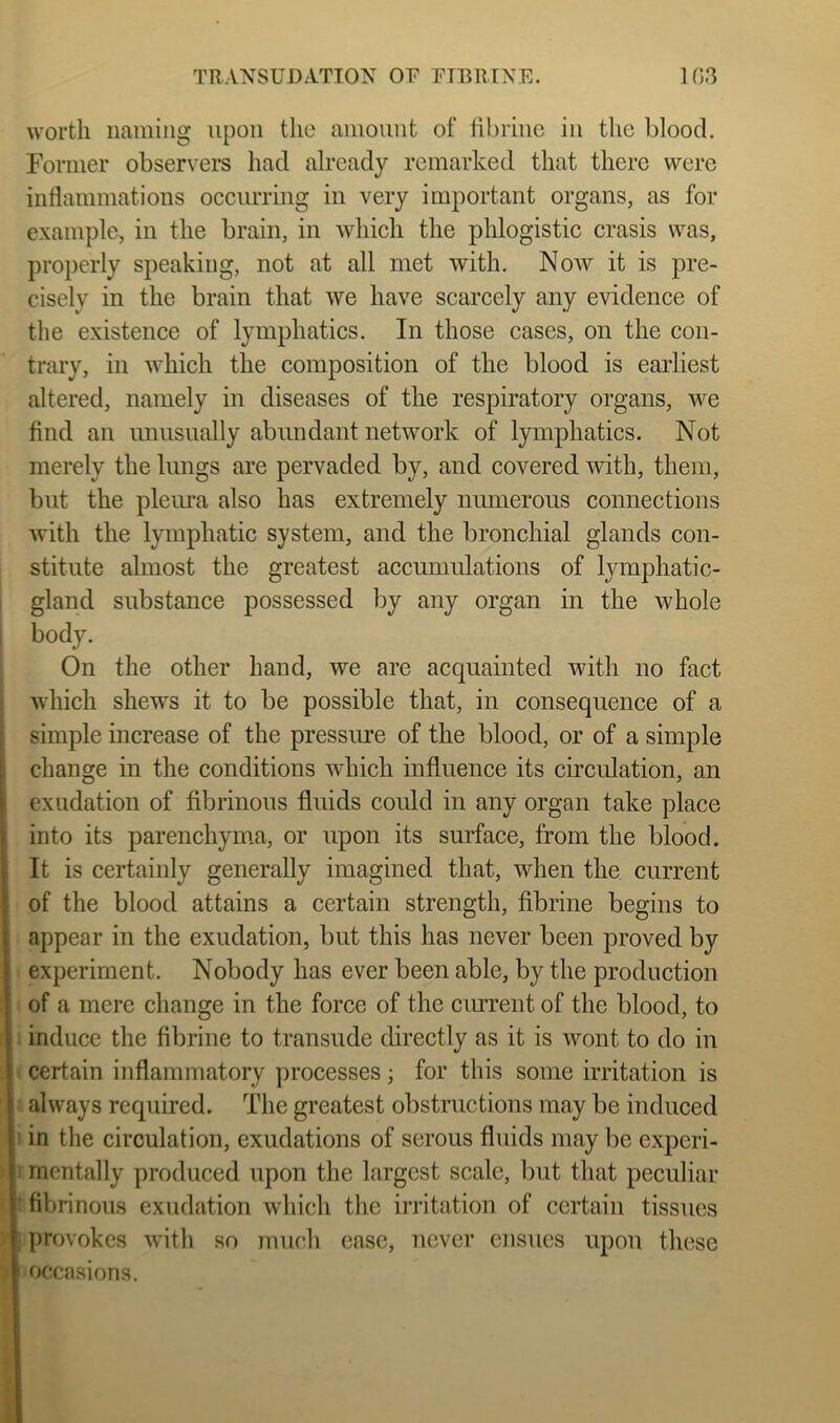 TRANSUDATION OF FTBRINE. 1G3 worth naming upon the amount of fibrine in the blood. Former observer's had already remarked that there were inflammations occurring in very important organs, as for example, in the brain, in which the phlogistic crasis was, properly speaking, not at all met with. Now it is pre- cisely in the brain that we have scarcely any evidence of the existence of lymphatics. In those cases, on the con- trary, in which the composition of the blood is earliest altered, namely in diseases of the respiratory organs, we find an unusually abundant network of lymphatics. Not merely the lungs are pervaded by, and covered with, them, but the pleiua also has extremely numerous connections with the lymphatic system, and the bronchial glands con- stitute almost the greatest accumulations of lymphatic- i gland substance possessed by any organ in the whole body. On the other hand, we are acquainted with no fact which shews it to be possible that, in consequence of a I simple increase of the pressure of the blood, or of a simple I change in the conditions which influence its circulation, an exudation of fibrinous fluids could in any organ take place into its parenchyma, or upon its surface, from the blood, i It is certainly generally imagined that, when the current ! of the blood attains a certain strength, fibrine begins to , appear in the exudation, but this has never been proved by experiment. Nobody has ever been able, by the production of a mere change in the force of the ciurent of the blood, to induce the fibrine to transude directly as it is wont to do in certain inflammatory processes; for this some irritation is always required. The greatest obstructions may be induced i in the circulation, exudations of serous fluids may be experi- i mentally produced upon the largest scale, but that peculiar ' fibrinous exudation wdiich the irritation of certain tissues provokes with so much case, never ensues upon these occasions.