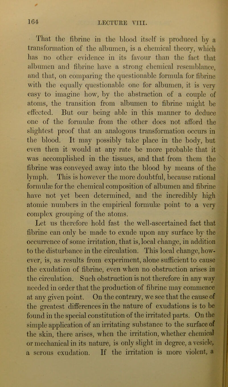 That tlie fibrinc in the blood itself is produced by a transformation of the albumen, is a chemical theory, which has no other evidence in its favour than the fact that albumen and fibrine have a strong chemical resenddance, and that, on comparing the questionable formula for fibrine with the equally questionable one for albumen, it is very easy to imagine how, by the abstraction of a couple of atoms, the transition from albumen to fibrine might be effected. But our being able in this manner to deduce one of the forimdm from the other does not afford the slightest proof that an analogous transformation occurs in the blood. It may possibly take place in the body, but even then it would at any rate be more probable that it was accomplished in the tissues, and that from them the fibrine was conveyed away into the blood by means of the lymph. This is however the more doubtful, because rational formidge for the chemical composition of albiunen and fibrine have not yet been determined, and the incredibly high atomic numbers in the empirical formulae point to a very complex grouping of the atoms. Let us therefore hold fast the well-ascertained fact that fibrine can only be made to exude upon any sirrface by the occurrence of some iiTitation, that is, local change, in addition to the distobance in the circulation. This local change, how- ever, is, as results from experiment, alone sufficient to cause the exudation of fibrine, even when no obstruction arises in the circulation. Such obstruction is not therefore in any way needed in order that the production of fibrine may commence at any given point. On the contrary, we see that the cause of the greatest differences in the nature of exudations is to be found in the special constitution of the imtated parts. On the simple application of an irritating substance to the smTace of the skin, there arises, when the irritation, whether chemical or mechanical in its natiu-e, is only slight in degree, a vesicle, a serous exudation. If the irritation is more violent, a