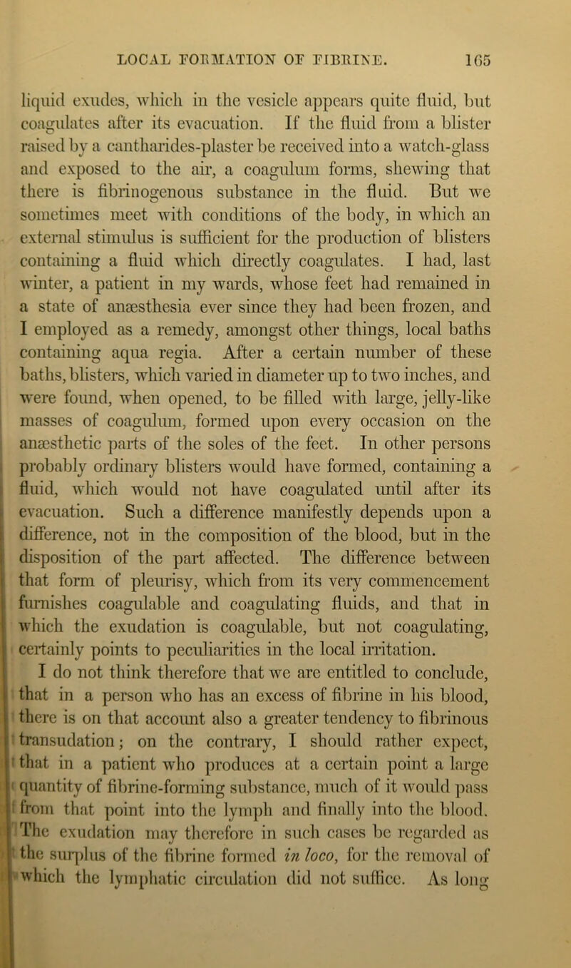 liquid exudes, Avliicli in the vesicle appears quite fluid, but coasrulates after its evacuation. If the fluid from a blister C* raised by a cantharides-plaster be received into a watch-glass and exposed to the air, a coagnlum forms, shewing that there is fibniiogenous substance in the fluid. But we sometimes meet with conditions of the body, in which an external stimulus is sufficient for the production of blisters containing a fluid which directly coagulates. I had, last winter, a patient in my wards, whose feet had remained in a state of anaesthesia ever since they had been frozen, and I employed as a remedy, amongst other things, local baths containing aqua regia. After a certain number of these baths, blisters, which varied in diameter up to two inches, and were found, when opened, to be filled with large, jelly-like masses of coagnlum, formed upon every occasion on the anaesthetic parts of the soles of the feet. In other persons probably orchnary blisters woidd have formed, containing a fluid, which would not have coagulated until after its , evacuation. Such a difference manifestly depends upon a I difference, not in the composition of the blood, but in the (disposition of the part affected. The difference between that form of pleurtsy, which fi’om its very commencement furnishes coagidable and coagidating fluids, and that in which the exudation is coagulable, but not coagidating, certainly points to pecidiarities in the local irritation. I do not think therefore that we are entitled to conclude, : that in a person who has an excess of fibiine in his blood, there is on that account also a greater tendency to fibrinous transudation; on the contraiy, I should rather expect, f that in a patient who produces at a certain point a large ' quantity of fibrine-forming substance, much of it would pass i from that point into the Iym])h and finally into the lilood. The exudation may therefore in such cases be regarded as ‘ the sinqilus of the fllirine foi'iued in loco, for the removal of which the lymphatic circulation did not suffice. As long
