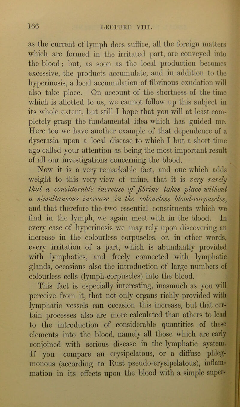 as tlie current of lymph does suffice, all the foreign matters which arc formed in the irritated part, are conveyed into the blood; but, as soon as the local production becomes excessive, the products accumidate, and in addition to the hyperinosis, a local accumulation of fibrinous exudation will also take place. On account of the shortness of the time which is allotted to us, we cannot follow up this subject in its whole extent, but still I hope that you will at least com- pletely grasp the fundamental idea which has guided me. Here too we have another example of that dependence of a dyscrasia upon a local disease to which I but a short time ago called yorm attention as being the most important result of all our investigations concerning the blood. Now it is a very remarkable fact, and one which adds weight to this very view of mine, that it is very rarely that a consideraUe increase of f brine takes place loithout a simultaneous increase in the colourless blood-corpuscles^ and that therefore the two essential constituents which we find in the lymph, we again meet with in the blood. In '4 every case of hyperinosis we may rely upon discovering an m increase in the colomdess corpuscles, or, in other words, J every irritation of a part, which is abundantly provided'S with lymphatics, and freely connected with lymphatic m glands, occasions also the introduction of large numbers of W colomdess cells (lymph-corpuscles) into the blood. jjk This fact is especially interesting, inasmuch as you will JE perceive from it, that not only organs richly provided with lymphatic vessels can occasion this increase, but that cer- tain processes also are more calculated than others to lead to the introduction of considerable quantities of these elements into the blood, namely all those which are early a conjoined with serious disease in the lymphatic system.^ | If you compare an erysipelatous, or a diffuse phleg- I monous (according to Rust pseudo-erysipelatous), inflam- f mation in its effects upon the blood with a simple super- I