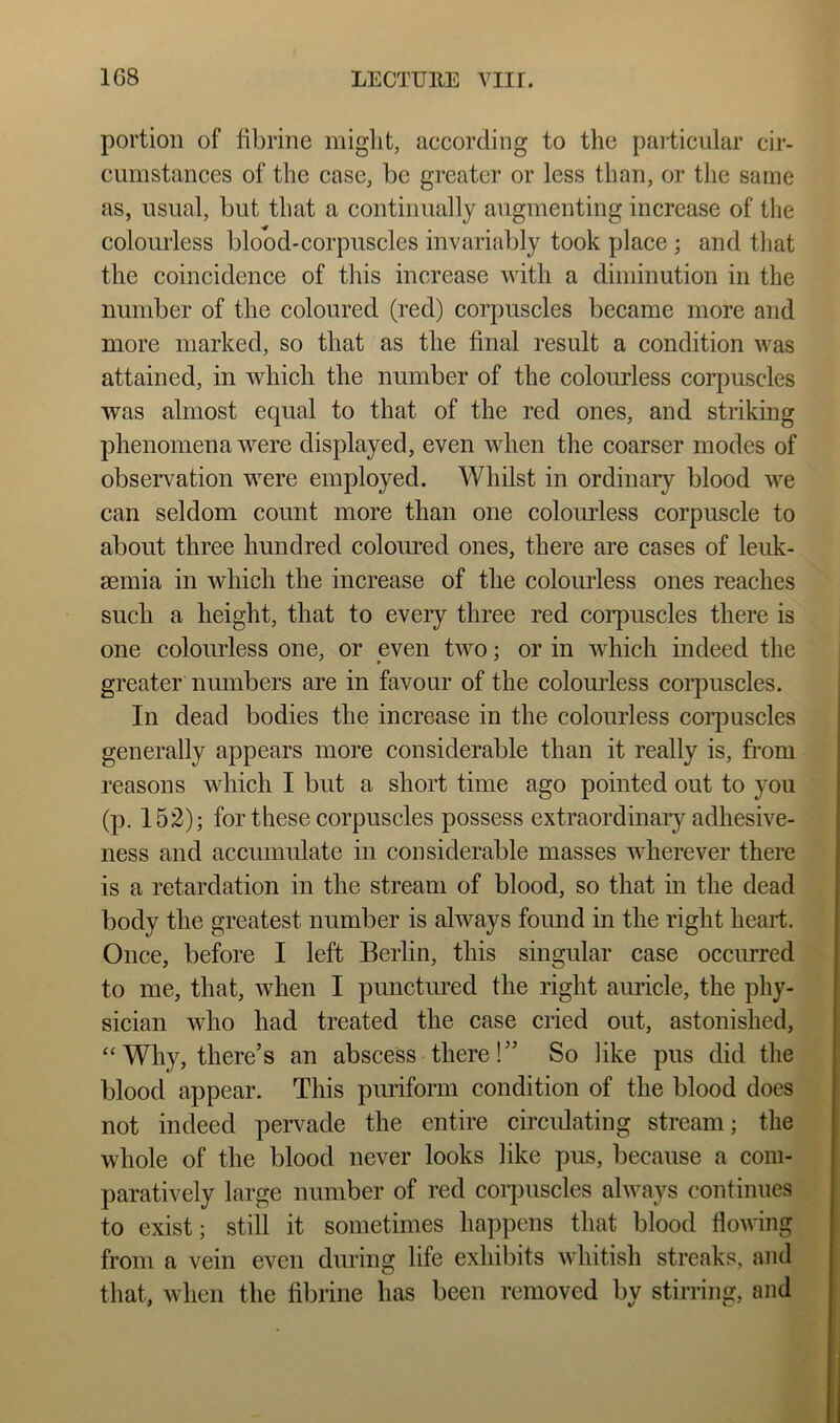 portion of fibrine miglit, according to the paiticular cir- ciimstances of the case, be greater or less than, or the same as, usual, but that a continually augmenting increase of the colom-less blood*corpuscles invariably took place ; and that the coincidence of this increase with a diminution in the number of the coloured (red) corpuscles became more and more marked, so that as the final result a condition was attained, in which the number of the colourless corpuscles was almost equal to that of the red ones, and striking phenomena were displayed, even when the coarser modes of observation were employed. Whilst in ordinary blood we can seldom count more than one colourless corpuscle to about three hundred coloured ones, there are cases of leuk- aemia in which the increase of the colourless ones reaches such a height, that to every three red corpuscles there is one colourless one, or even two; or in which indeed the greater numbers are in favour of the colourless coi’puscles. In dead bodies the increase in the colourless corpuscles generally appears more considerable than it really is, from reasons which I but a short time ago pointed out to you (p. 152); for these corpuscles possess extraordinary adhesive- ness and accumulate in considerable masses wherever there is a retardation in the stream of blood, so that in the dead j body the greatest number is always found in the right heart. I Once, before I left Berlin, this singular case occurred j to me, that, when I punctimed the right amide, the phy- I sician who had treated the case cried out, astonished, j ‘‘Why, there’s an abscess there!” So like pus did the blood appear. This purifomi condition of the blood does not indeed peiwade the entire circidating stream; the whole of the blood never looks like pus, because a com- paratively large number of red corpuscles always continues to exist; still it sometimes happens that blood flowing from a vein even during life exhibits whitish streaks, and that, when the fibrine has been removed by stirring, and