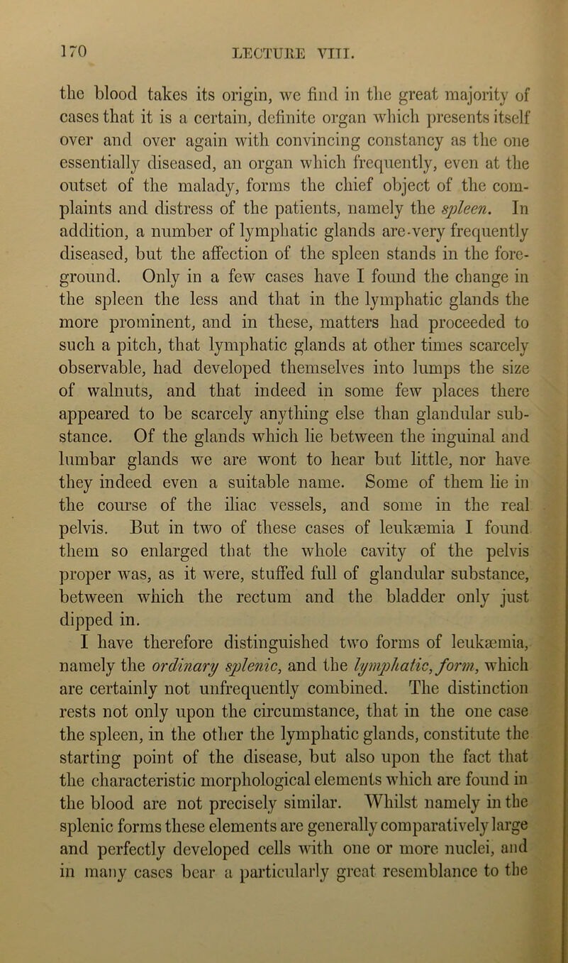 the blood takes its origin, we find in the great majority of cases that it is a certain, definite organ which i)resents itself over and over again with convincing constancy as the one essentially diseased, an organ which frequently, even at the outset of the malady, forms the chief object of the com- plaints and distress of the patients, namely the spleen. In addition, a number of lymphatic glands are-very frequently diseased, but the aiOfection of the spleen stands in the fore- ground. Only in a few cases have I found the change in the spleen the less and that in the lymphatic glands the more prominent, and in these, matters had proceeded to such a pitch, that lymphatic glands at other times scarcely observable, had developed themselves into lumps the size of walnuts, and that indeed in some few places there appeared to be scarcely anything else than glandular sub- stance. Of the glands which lie between the inguinal and lumbar glands we are wont to hear but little, nor have they indeed even a suitable name. Some of them lie in the course of the iliac vessels, and some in the real pelvis. But in two of these cases of leukaemia I found them so enlarged that the whole cavity of the pelvis proper was, as it were, stuffed full of glandular substance, between which the rectum and the bladder only just dipped in. I have therefore distinguished two forms of leuksemia, namely the ordinary splenic, and the lymphatic, form, which are certainly not unfrequently combined. The distinction rests not only upon the circumstance, that in the one case the spleen, in the other the lymphatic glands, constitute the starting point of the disease, but also upon the fact that the characteristic morphological elements which are found in the blood are not precisely similar. Whilst namely in the splenic forms these elements are generally comparatively large and perfectly developed cells with one or more nuclei, and in many cases bear a particularly great resemblance to the