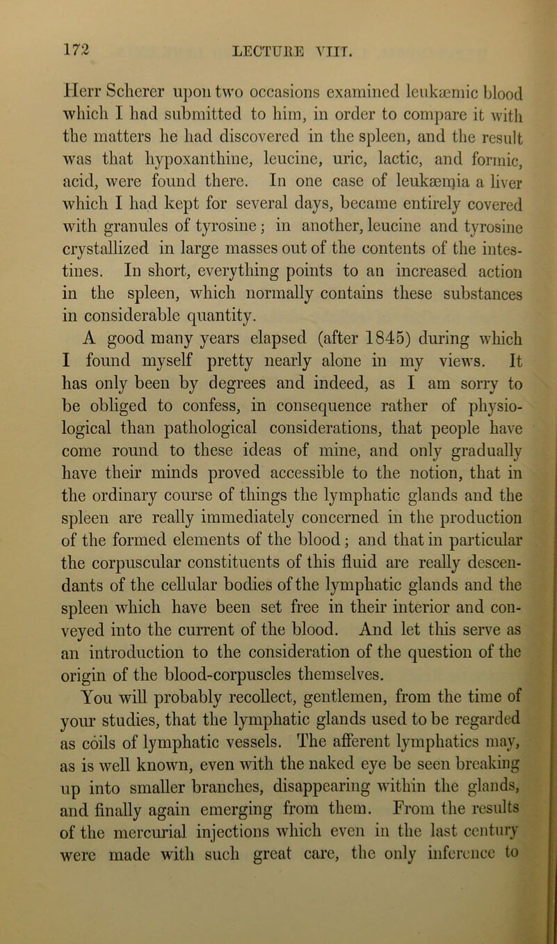 Herr Scherer upon two occasions examined leiikyemic blood which I had submitted to him, in order to compare it witli the matters he had discovered in the spleen, and the result was that hypoxanthine, leucine, uric, lactic, and formic, acid, were found there. In one case of leukaemia a liver which I had kept for several days, became entirely covered with granules of tyrosine; in another, leucine and tyrosine crystallized in large masses out of the contents of the intes- tines. In short, everything points to an increased action in the spleen, which normally contains these substances in considerable quantity. A good many years elapsed (after 1845) during which I found myself pretty nearly alone in my views. It has only been by degrees and indeed, as I am sorry to be obliged to confess, in consequence rather of physio- logical than pathological considerations, that people have come round to these ideas of mine, and only gradually have their minds proved accessible to the notion, that in the ordinary course of things the lymphatic glands and the spleen are really immediately concerned in the production of the formed elements of the blood; and that in particular the corpuscular constituents of this fluid are reaUy descen- dants of the cellular bodies of the lymphatic glands and the spleen which have been set free in their interior and con- veyed into the current of the blood. And let this serve as an introduction to the consideration of the question of the origin of the blood-corpuscles themselves. You will probably recollect, gentlemen, from the time of your studies, that the lymphatic glands used to be regarded as coils of lymphatic vessels. The afferent lymphatics may, as is well known, even with the naked eye be seen breaking up into smaller branches, disappearing within the glands, and Anally again emerging from them. From the results of the mercurial injections which even in the last century were made with such great care, the only inference to