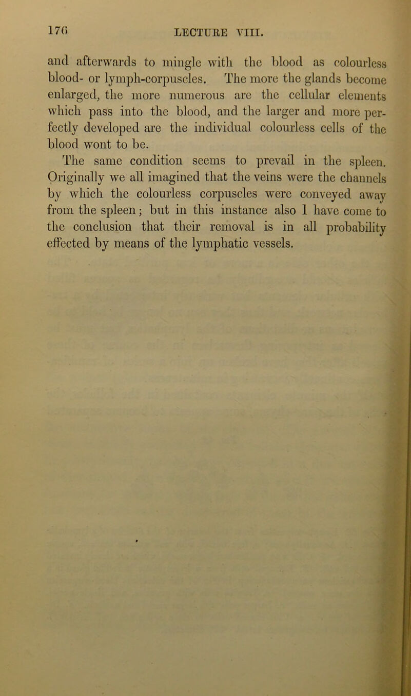 17(1 and afterwards to mingle witli the blood as colourless blood- or lymph-corpuscles. The more the glands become enlarged, the more numerous arc the cellular elements which pass into the blood, and the larger and more per- fectly developed are the individual colourless cells of the blood wont to be. The same condition seems to prevail in the spleen. Originally we all imagined that the veins were the channels by which the colourless corpuscles were conveyed away from the spleen; but in this instance also 1 have come to the conclusion that their removal is in all probability effected by means of the lymphatic vessels.