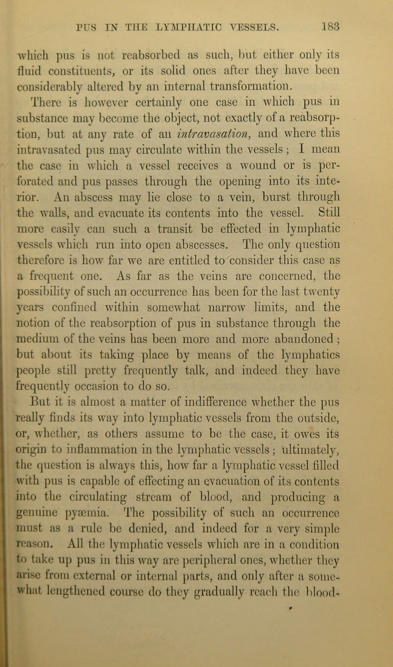 ■which pus is not reabsorbed as such, but either only its fluid constituents, or its solid ones after they have been considerably altered by an internal transformation. There is however certainly one case in ■which pus in substance may become the object, not exactly of a reabsorp- tion, but at any rate of an intravasation, and where this intravasated pus may circulate within the vessels ; I mean the case in which a vessel receives a wound or is per- forated and pus passes through the opening into its inte- rior. An abscess may lie close to a vein, burst through the walls, and evacuate its contents into the vessel. Still more easily can such a transit be effected in lymphatic vessels which run into open abscesses. The only question 1 therefore is how far we are entitled to consider this case as i a frequent one. As far as the veins are concerned, the possibility of such an occiuTence has been for the last twenty ; years confined within somewhat narrow limits, and the I notion of the reabsorption of pus in substance through the medium of the veins has been more and more abandoned ; but about its taking place by means of the lymphatics people still pretty frequently talk, and indeed they have frequently occasion to do so. But it is almost a matter of indifference whether the pus really finds its way into lymphatic vessels from the outside, or, whether, as others assume to be the case, it owes its origin to inflammation in the lymphatic vessels; ultimately, the question is always this, how far a lymphatic vessel filled with pus is capable of effecting an evacuation of its contents into the circulating stream of blood, and producing a genuine pyaemia. The possibility of such an occurrence must as a rule be denied, and indeed for a very simple reason. All the lymphatic vessels which are in a condition to take up pus in this way are peripheral ones, whether they arise from external or internal parts, and only after a some- what lengthened course do they gradually reach the blood-