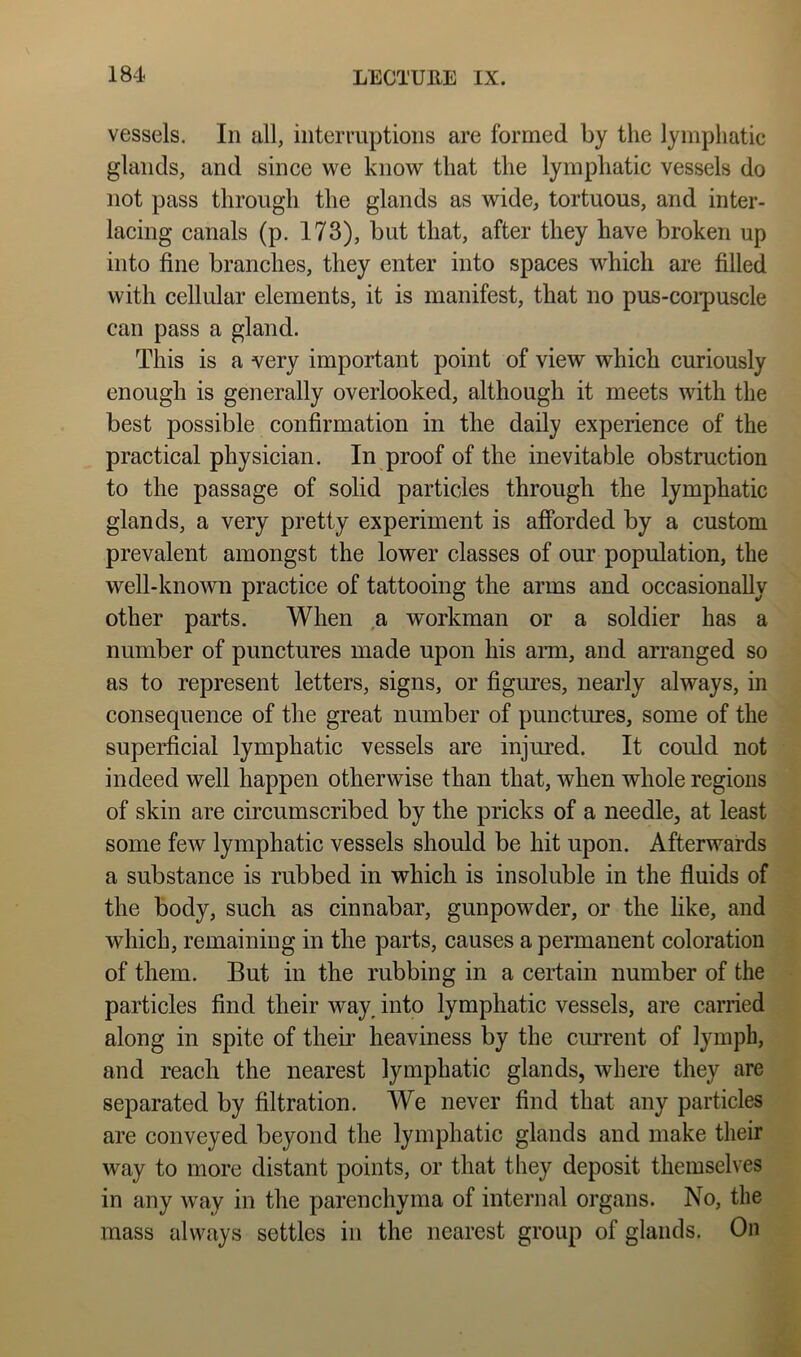 vessels. In all, interruptions are formed by the lymphatic glands, and since we know that the lymphatic vessels do not pass through the glands as wide, tortuous, and inter- lacing canals (p. 173), but that, after they have broken up into fine branches, they enter into spaces which are filled with cellular elements, it is manifest, that no pus-coipuscle can pass a gland. This is a very important point of view which curiously enough is generally overlooked, although it meets with the best possible confirmation in the daily experience of the practical physician. In proof of the inevitable obstruction to the passage of solid particles through the lymphatic glands, a very pretty experiment is afforded by a custom prevalent amongst the lower classes of our population, the well-known practice of tattooing the arms and occasionally other parts. When a workman or a soldier has a number of punctures made upon his arai, and arranged so as to represent letters, signs, or figures, nearly always, in consequence of the great number of punctures, some of the superficial lymphatic vessels are injured. It could not indeed well happen otherwise than that, when whole regions of skin are circumscribed by the pricks of a needle, at least some few lymphatic vessels should be hit upon. Afterwards a substance is rubbed in which is insoluble in the fluids of the body, such as cinnabar, gunpowder, or the like, and which, remaining in the parts, causes a permanent coloration of them. But in the rubbing in a certain number of the particles find their way^ into lymphatic vessels, are carried along in spite of their heaviness by the ciurrent of lymph, and reach the nearest lymphatic glands, where they are separated by filtration. We never find that any particles are conveyed beyond the lymphatic glands and make their way to more distant points, or that they deposit themselves in any way in the parenchyma of internal organs. No, the mass always settles in the nearest group of glands. On