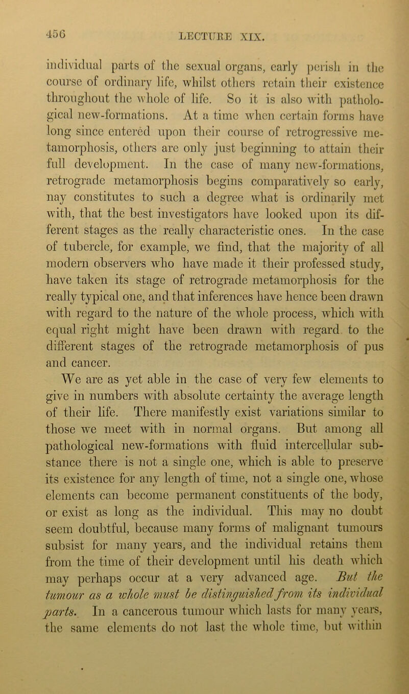 450 iiidividuiil parts of tlie sexual organs, early ])eiisli in the course of ordinary life, whilst others retain their existence throughout the whole of life. So it is also with patholo- gical new-fonnations. At a time when certain forms have long since entered upon their course of retrogressive me- tamorphosis, others are only just beginning to attain their full development. In the case of many new-fonnations, retrograde metamorphosis begins comparatively so early, nay constitutes to such a degree what is ordinarily met with, that the best investigators have looked upon its dif- ferent stages as the really characteristic ones. In the ease of tubercle, for example, we find, that the majority of all modern observers who have made it their professed study, have taken its stage of retrograde metamorphosis for the really typical one, and that inferences have hence been drawn with regard to the nature of the whole process, which with equal right might have been drawn wdth regard to the ^ different stages of the retrograde metamorphosis of pus ^ and cancer. We are as yet able in the case of very few elements to give in numbers with absolute certainty the average length of their life. There manifestly exist variations similar to those we meet with in normal organs. But among all ^ pathological new-formations with fluid intercellidar sub- stance there is not a single one, wdiich is able to preserve i its existence for any length of time, not a single one, whose 1 elements can become permanent constituents of the body, 3 or exist as long as the individual. This may no doubt % seem doubtful, because many forms of malignant tumours || subsist for many years, and the individual retains them £ from the time of their development until his death Avhich u may perhaps occur at a very advanced age. Bui the Jj- tumour as a ivhole must be distinguished from its individual gjarts. In a cancerous tumour which lasts for many years, the same elements do not last the whole time, but within
