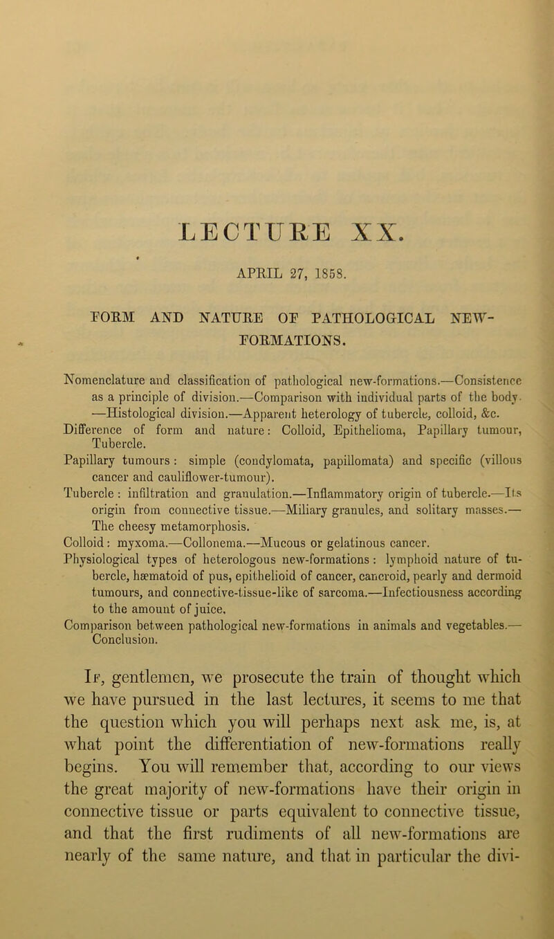 APRIL 27, 1858. PORM AND NATURE OE PATHOLOGICAL NEIY- EORMATIONS. Nomenclature and classification of pathological new-formations.—Consistence as a principle of division.—Comparison with individual parts of the body. —Histological division.—Apparent heterology of tubercle, colloid, &c. Difference of form and nature: Colloid, Epithelioma, Papillary tumour. Tubercle. Papillary tumours : simple (coudylomata, papillomata) and specific (villous cancer and cauliflower-tumour). Tubercle : infiltration and granulation.—Inflammatory origin of tubercle.—Its origin from couuective tissue.—Miliary granules, and solitary masses.— The cheesy metamorphosis. Colloid: myxoma.—Collonema.—Mucous or gelatinous cancer. Physiological types of heterologous new-formations: lymphoid nature of tu- bercle, hsematoid of pus, epithelioid of cancer, cancroid, pearly and dermoid tumours, and connective-tissue-like of sarcoma.—lufectiousness according to the amount of juice. Comparison between pathological new-formations in animals and vegetables.— Conclusion. If, gentlemen, we prosecute the train of thought which we have pursued in the last lectures, it seems to me that the question which you will perhaps next ask me, is, at what point the differentiation of new-formations really begins. You will remember that, according to our views the great majority of new-formations have their origin in connective tissue or parts equivalent to connective tissue, and that the first rudiments of all new-formations are nearly of the same nature, and that in particular the divi-