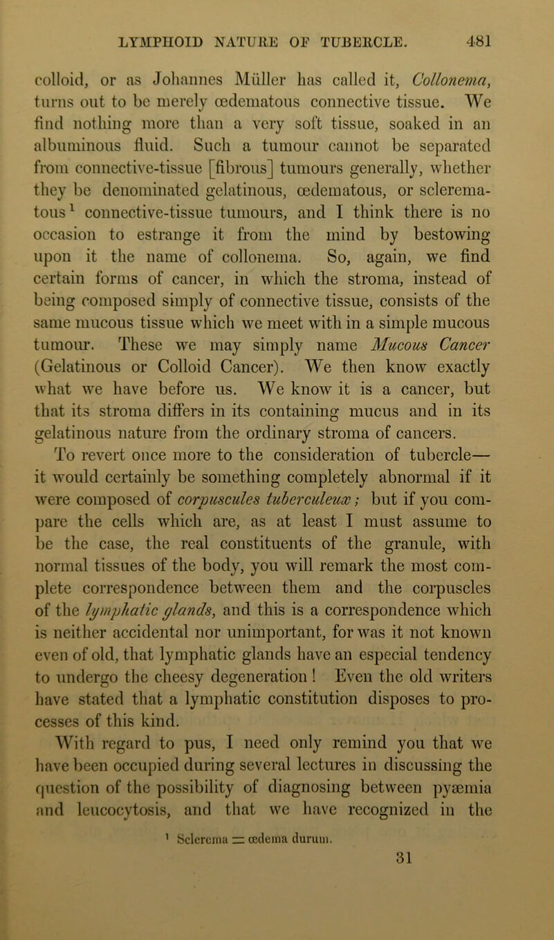 colloid, or as Johannes Muller has called it, Collonema, turns out to be merely oedeniatous connective tissue. We find nothing more than a very soft tissue, soaked in an albuminous fluid. Such a tumour cannot be separated from connective-tissue [fibrous] tumours generally, whether they be denominated gelatinous, oedematous, or sclerenia- tous^ connective-tissue tumours, and I think there is no occasion to estrange it from the mind by bestowing upon it the name of collonenia. So, again, we find certain forms of cancer, in which the stroma, instead of being composed simply of connective tissue, consists of the same mucous tissue which we meet with in a simple mucous tumoirr. These we may simply name Mucous Cancer (Gelatinous or Colloid Cancer). We then know exactly what we have before us. We know it is a cancer, but that its stroma differs in its containing mucus and in its gelatinous nature from the ordinary stroma of cancers. To revert once more to the consideration of tubercle— it would certainly be something completely abnormal if it were composed of corpuscules tuherculeux; but if you com- pare the cells which are, as at least I must assume to be the case, the real constituents of the granule, with normal tissues of the body, you will remark the most com- plete correspondence between them and the corpuscles of the li/mphaHc glands, and this is a correspondence which is neither accidental nor unimportant, for was it not known even of old, that lymphatic glands have an especial tendency to undergo the cheesy degeneration! Even the old writers have stated that a lymphatic constitution disposes to pro- cesses of this kind. With regard to pus, I need only remind you that we have been occupied during several lectures in discussing the Cjuestion of the possibility of diagnosing between pymmia and leucocytosis, and that we have recognized in the ’ Sclcrcina — oedema durum. 31