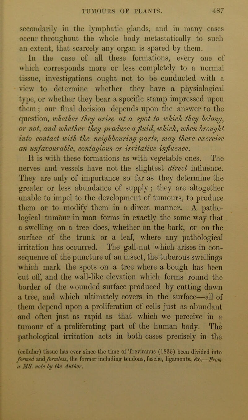 secondarily in the lymphatic glands, and in many cases occur throughout the whole body metastatically to such an extent, that scarcely any organ is spared by them. In the case of all these formations, every one of which corresponds more or less completely to a normal tissue, investigations ought not to be conducted with a view to determine whether they have a physiological type, or whether they bear a specific stamp impressed upon them; our final decision depends upon the answer to the question, whether they arise at a spot to which they helony, or not, and ivhether they produce a fluid, which, when brought into contact loith the neighbouring parts, may there exercise an unfavourable, contagious or irritative influence. It is wdth these formations as with vegetable ones. The nerv^es and vessels have not the slightest direct influence. They are only of importance so far as they determine the greater or less abundance of supply; they are altogether unable to impel to the development of tumours, to produce them or to modify them in a direct manner. A patho- logical tumour in man forms in exactly the same way that a swelling on a tree does, whether on the bark, or on the surface of the trunk or a leaf, where any pathological irritation has occurred. The gall-nut which arises in con- sequence of the puncture of an insect, the tuberous swellings which mark the spots on a tree where a bough has been cut off, and the wall-like elevation which forms round the border of the wounded surface produced by cutting down a tree, and which ultimately covers in the surface—all of them depend upon a proliferation of cells just as abundant and often just as rapid as that which we perceive in a tumour of a proliferating part of the human body. The pathological irritation acts in both cases precisely in the (cellular) tissue has ever since the time of Treviranus (1835) been divided into formed and formless, the former including tendons, fascite, ligaments, &c.—From a MS. note hy the Author.