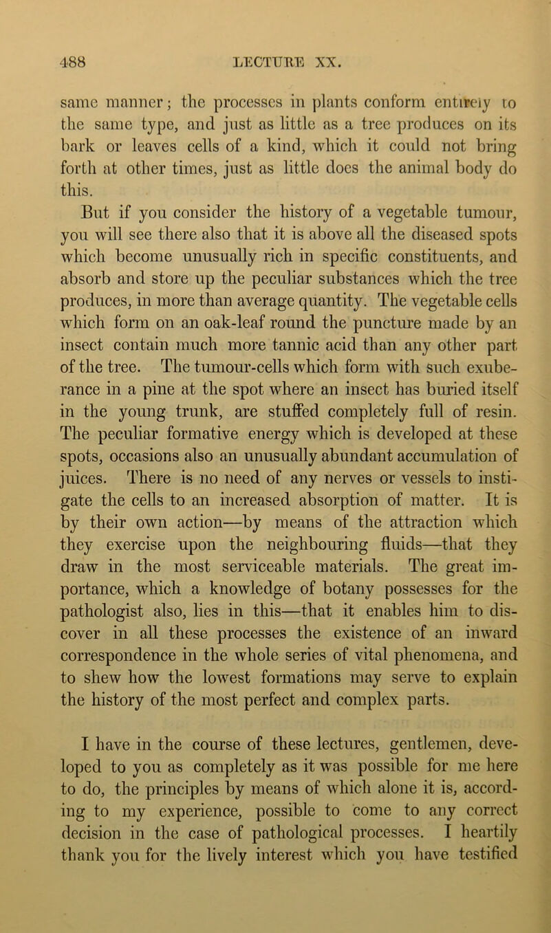 same manner; the processes in plants conform entirely to the same type, and just as little as a tree produces on its bark or leaves cells of a kind, which it could not bring forth at other times, just as little does the animal body do this. But if you consider the history of a vegetable tumour, you will see there also that it is above all the diseased spots which become unusually rich in specific constituents, and absorb and store up the peculiar substances which the tree produces, in more than average quantity. The vegetable cells which form on an oak-leaf round the puncture made by an insect contain much more tannic acid than any other part of the tree. The tumour-cells which form with such exube- rance in a pine at the spot where an insect has buried itself in the young trunk, are stufied completely full of resin. The peculiar formative energy which is developed at these spots, occasions also an unusually abundant accumulation of juices. There is no need of any nerves or vessels to insti- gate the cells to an increased absorption of matter. It is by their own action—by means of the attraction which they exercise upon the neighbouring fluids—that they draw in the most serviceable materials. The great im- portance, which a knowledge of botany possesses for the pathologist also, lies in this—that it enables him to dis- cover in all these processes the existence of an inward correspondence in the whole series of vital phenomena, and to shew how the loAvest formations may serve to explain the history of the most perfect and complex parts. I have in the course of these lectures, gentlemen, deve- loped to you as completely as it was possible for me here to do, the principles by means of which alone it is, accord- ing to my experience, possible to come to any correct decision in the case of pathological processes. I heartily thank you for the lively interest which you have testified