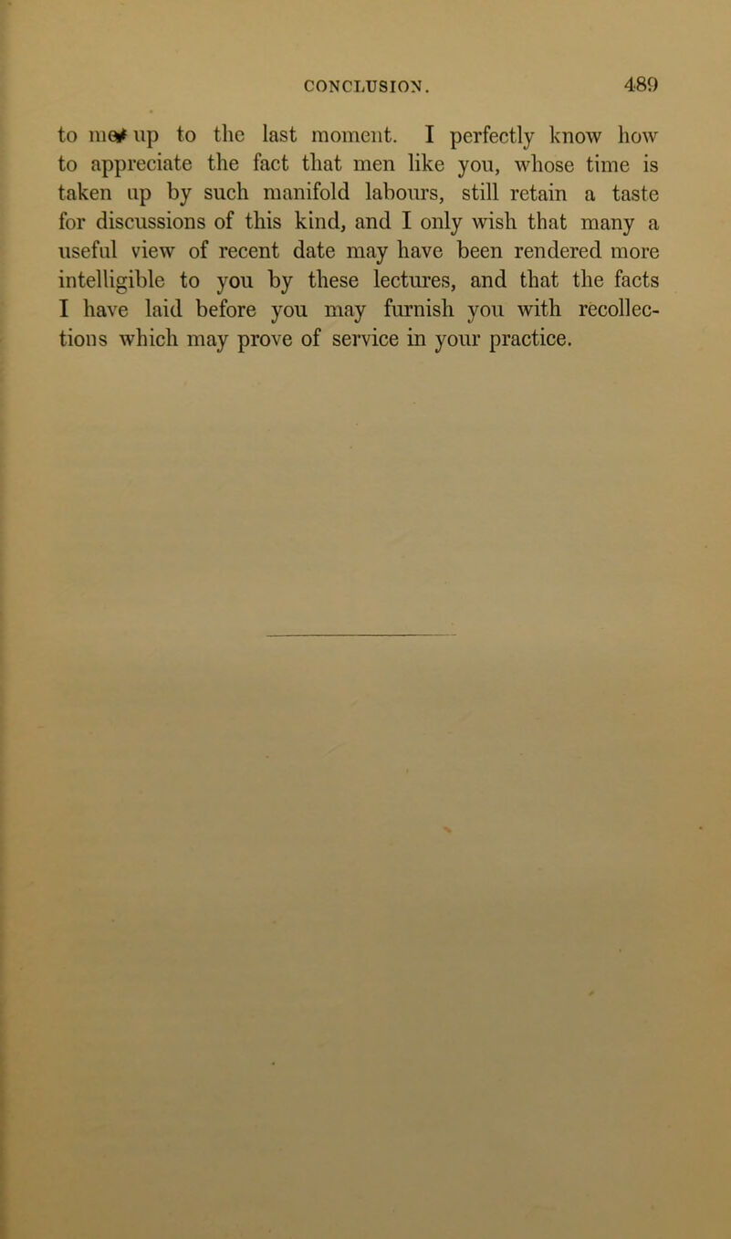 to 11101^ up to the last moment. I perfectly know how to appreciate the fact that men like you, whose time is taken up by such manifold labours, still retain a taste for discussions of this kind, and I only wish that many a useful view of recent date may have been rendered more intelligible to you by these lectures, and that the facts I have laid before you may furnish you with recollec- tions which may prove of service in your practice.