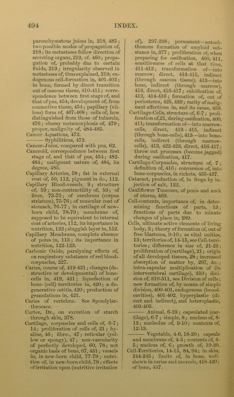 paronchymatoua juices in, 218, 485 ; two possible inodes of propagation of, 218; its metastases follow direction of secreting organs, 219, cf. 460; propa- gation of, probably due to certain fluids, 219 ; irregularity observed in metastases of, thus explained, 219; en- dogenous cell-formation in, 401-402; in bone, formed by direct transition out of osseous tissue, 410-411; corre- spondence between first stage of, and that of pus, 454; develojnnent of, from connective tissue, 454; papillary (vil- lous) form of, 467-468 ; cells of, bow distinguished from those of tubercle, 476 ; cheesy metamorphosis of, 479 ; proper, malignity of, 484-485. Cancer Aquations, 472. Syphiliticus, 472. Cancer-Juice, compared mth pus, 62. Cancroid, correspondence between first • stage of, and that of pus, 454; 482- 484; malignant nature of, 484, its degree, 485. Capillary Ai-teries, 58; fat in external coat of, 59, 112, pigment in do., 112. Capillary Blood-vessels, 9; structure of, 59; non-contractility of, 59; of liver, 73-75; of cerebrum (corpus striatum), 75-76; of muscular coat of stomach, 76-77 ; in cartilage of new- born child, 78-79; membrane of, supposed to be equivalent to internal coat of arteries, 112, its importance in nutrition, 122; sluggish layer in, 152. Capillary Membrane, complete absence of pores in, 113; its importance in nutrition, 122-123. Carbonic Oxide, paralyzing effects of, on respiratory snbstance of red blood- corpuscles, 227. Caries, course of, 419-421; changes (de- structive or develojjmental) of bone- cells in, 419, 421; liquefaction of hone- (cell) territories in, 420; a de- generative ostitis, 420; production of granulations in, 421. Caries of vertehrm. See Spondylar- throcace. Carter, Dr., on excretion of starch through skin, 378. Cartilage, corpuscles and cells of, 6-7; 14; proliferation of cells of, 21; hy- aline, 46; fibro-, 47; reticular (yel- low or spongy), 47; non-vascularity of perfectly developed, 60, 78; not organic basis of bone, 67,431; vessels in, in new-born child, 77-79; nutri- tion of, in new-born child, 78; effects of irritation upon (nutritive irritation ! of), 297-298; permanent—autocb- thonous formation of amyloid sulj- stance in, 377 ; jwoliferation of, when preparing for ossification, 400, 411, sensitiveness of cells at that time, 411-412 ; transformation of—into marrow, direct, 413-415, indirect (through osseous tissue), 413—into bone, indirect (through marrow), 413, direct, 416-417; calcification of, 412, 414-416; formation of, out of periosteum, 425,439; rarity of malig- nant affections in, and its cause, 459. Cartilage-Cells, structure of, 6-7; proli- feration of,21, during ossification, 400, 411; transformation of—into marrow- cells, direct, 413 - 415, indirect (through hone-cells), 413—into bone- ceUs, indirect (through marrow- cells), 413, 422-423, direct, 416-417 ; tlirow out processes (become jagged) during ossification, 417. Cartilage-Corpuscles, structure of, 7 ; definition of, 416; conversion of, into bone-corpuscles, in rickets, 435-437. Cataract, production of, in frogs by in- jection of salt, 122. Cauliflower Tumours, of penis and neck of uterus, 469. Cell-contents, importance of, in deter- mining functions of parts, 13; functions of parts due to minute changes of place in, 289. Cells, ultimate active elements of living body, 3; theory of formation of, out of free blastema, 9-10 ; as vital unities, 13; territories of, 14-15, see Cell-terri- tories ; difference in size of, 21-23; proliferation of (cartilage), 21; origin of all developed tissues, 28; increased absorption of matter by, 297, &c.; intra-capsular multiplication of (in intervertebral cartilage), 310; divi- sion of, 310-311, see Division of cells; new formation of, by means of simple division, 400-401, endogenous (brood- cavities), 401-402, hyperplastic (di- rect and indirect), and heteroplastic, 403-405. Animal, 6-23 ; capsulated (car- tilage), 6-7 ; simple, 8; nucleus of, 8- 12; nucleolus of, 9-10; contents of, 12-13. Vegetable, 4-6,18-20; capsule and membrane of, 4-5; contents of, 4- 5; nucleus of, 6; growth of, 19-20. Cell-Territories, 14-15, 84, 94; in skin, 244-245; limits of, in bone, wcll- sbewn in caries ami necrosis, 418-12(>: of bone, 137.