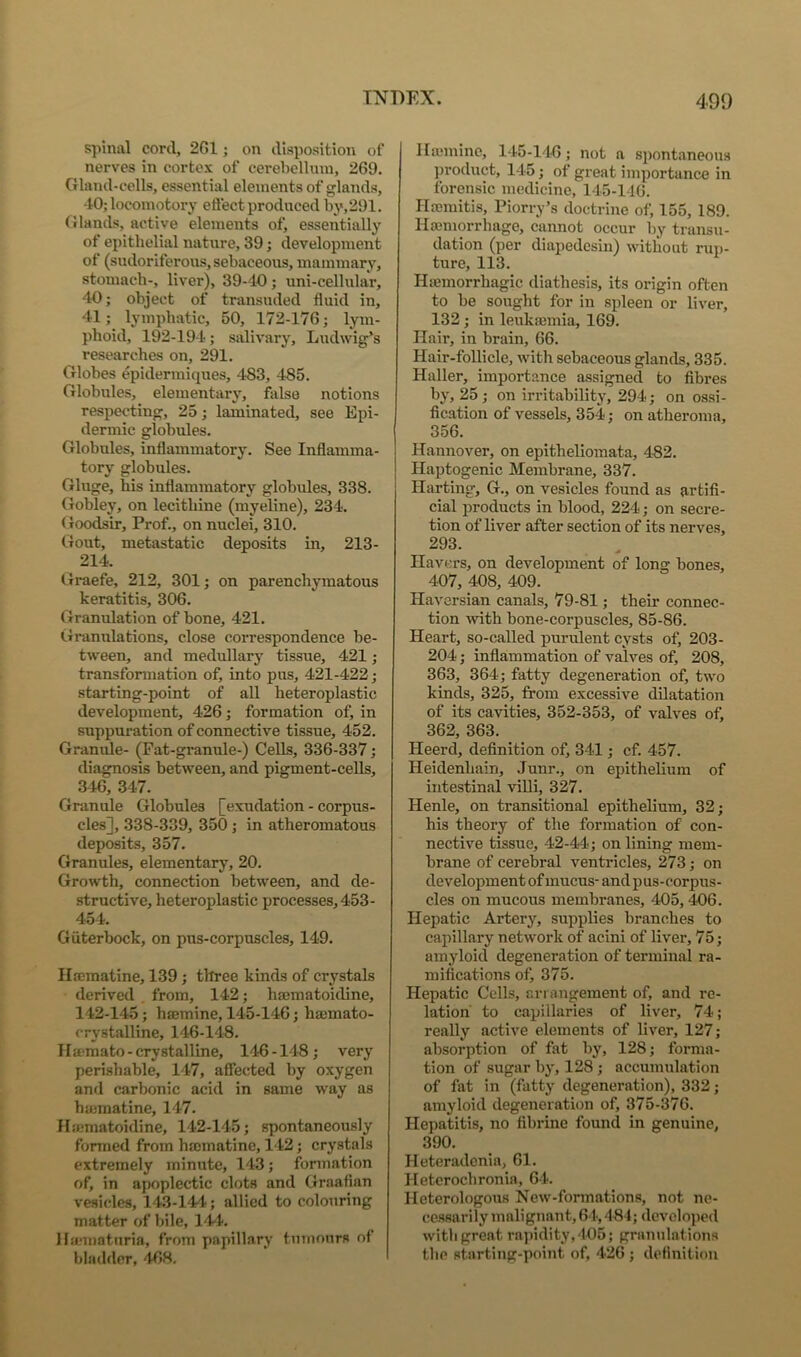 spinal cord, 2G1; on disposition of nerves in cortex of cerebellum, 269. Gland-cells, essential elements of glands, -10; locomotory effect produced by,291. Glands, active elements of, essentially of epithelial nature, 39; development of (sudoriferous, sebaceous, mammary, stomach-, liver), 39-40; uni-cellular, 40; object of transuded fluid in, 41; lymphatic, 50, 172-176; lym- phoid, 192-194; salivary, Ludwig’s researches on, 291. Globes epidermiques, 483, 485. Globules, elementary, false notions respecting, 25; laminated, see Epi- dermic globules. Globules, inflammatory. See Inflamma- tory globules. Gluge, his inflammatory globules, 338. Gobley, on lecithine (myeline), 234. Goodsir, Prof., on nuclei, 310. Gout, metastatic deposits in, 213- 214. Graefe, 212, 301; on parenchymatous keratitis, 306. Granulation of bone, 421. liranulations, close correspondence be- tween, and medullary tissue, 421 ; transformation of, into pus, 421-422; starting-point of all heteroplastic development, 426; formation of, in suppuration of connective tissue, 452. Granide- (Fat-granule-) Cells, 336-337; diagnosis between, and pigment-ceUs, 346, 347. Granule Globules [exudation - corpus- cles], 338-339, 350 ; in atheromatous deposits, 357. Granules, elementary, 20. Growth, connection between, and de- structive, heteroplastic processes, 453- 454. Giiterbock, on pus-corpuscles, 149. Ilseraatine, 139; three kinds of crystals derived from, 142; hajmatoidine, 142-145; hsemine, 145-146; hsemato- crystalline, 146-148. IlEemato-crystalline, 146-148; very perishable, 147, affected by oxygen and carbonic acid in same way as ha3matine, 147. Ha:matoidine, 142-145; spontaneously fonned from h®matine, 142; crystals extremely minute, 143; formation of, in apoplectic clots and Graafian vesicles, 143-144; allied to colouring matter of bile, 144. llarniaturia, from papillary tumours of bladder, 468, Ha;minc, 145-146; not a spontaneous j)roduct, 145; of great importance in forensic medicine, 145-146. Hacmitis, Piorry’s doctrine of, 155, 189. Haemorrhage, cannot occur by transu- dation (per diapedesin) without rui)- ture, 113. Hffimorrhagic diathesis, its origin often to be sought for in spleen or liver, 132; in leukajmia, 169. Hair, in brain, 66. Hair-foUicle, with sebaceous glands, 335. Haller, importance assigned to fibres by, 25; on irritability, 294; on ossi- fication of vessels, 354; on atheroma, 356. Hannover, on epitheliomata, 482. Haptogenic Membrane, 337. Harting, G., on vesicles found as artifi- cial products in blood, 224; on secre- tion of liver after section of its nerves, 293. Havers, on development of long bones, 407, 408, 409. Haversian canals, 79-81; their connec- tion with bone-corpuscles, 85-86. Heart, so-called purulent cysts of, 203- 204; inflammation of valves of, 208, 363, 364; fatty degeneration of, two kinds, 325, from excessive dilatation of its cavities, 352-353, of valves of) 362, 363. Heerd, definition of, 341; cf. 457. Heidenhain, Junr., on epithelium of intestinal viUi, 327. Henle, on transitional epithelium, 32; his theory of the formation of con- nective tissue, 42-44; on lining mem- brane of cerebral ventricles, 273; on development of mucus- and pus-corpus- cles on mucous membranes, 405,406. Hepatic Artery, supplies branches to capillary network of acini of liver, 75; amyloid degeneration of terminal ra- mifications of, 375. Hepatic Cells, arrangement of, and re- lation to capillaries of liver, 74; really active elements of liver, 127; absorption of fat by, 128; forma- tion of sugar by, 128 ; accuimdation of fat in (fatty degeneration), 332; amyloid degeneration of, 375-376. Hepatitis, no fibrine found in genuine, 390. Heteradenia, 61. Heterochronia, 64. Heterologous New-formations, not ne- cessarily malignant,61,484; developed with great rapidity, 405; granulations the starting-point of, 426 ; definition