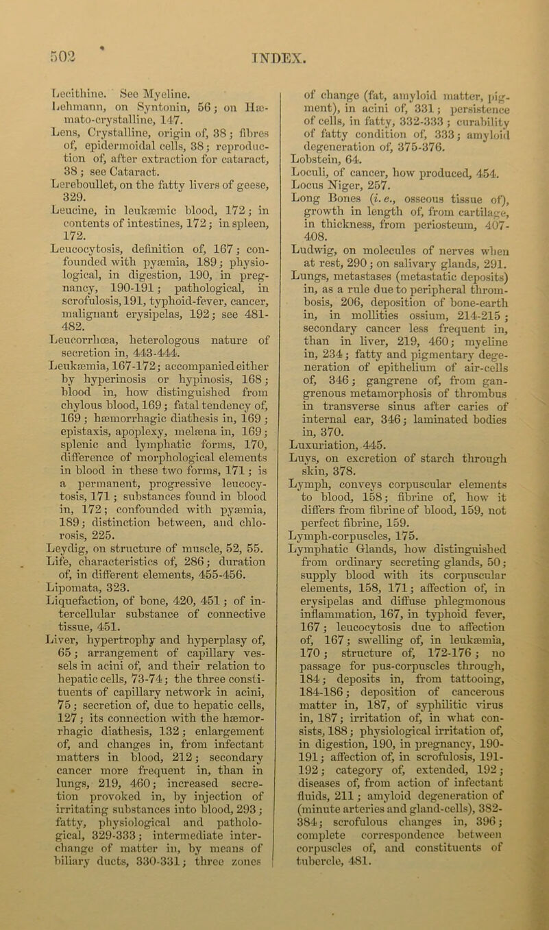 Ijocithinc. See Myeline. Lelimann, on Syntonin, 56 j on IIa3- mato-crystalline, 147. Lens, Crystalline, origin of, 38 ; fibres of, epiderinoidal cells, 38; reproduc- tion of, after extraction for cataract, 38; see Cataract. Lereboullet, on the fatty livers of geese, 329. Leucine, in lenlcasmic blood, 172 ,• in contents of intestines, 172; in spleen, 172. Leucocytosis, definition of, 167; con- founded with pyajinia, 189; physio- logical, in digestion, 190, in preg- nancy, 190-191; pathological, in scrofulosis, 191, typhoid-fever, cancer, malignant erysipelas, 192 j see 481- 482, Leucorrhcea, heterologous nature of secretion in, 443-444. Leukasmia, 167-172; accompanied either by hyperinosis or hypinosis, 168; blood in, how distinguished from chylous blood, 169; fatal tendency of, 169 ; haemorrhagic diathesis in, 169 ; epistaxis, apoplexy, melajna in, 169; splenic and lymjjhatic forms, 170, difference of morphological elements in blood in these two forms, 171; is a permanent, progressive leucocy- tosis, 171; substances found in hlood in, 172; confounded with pyaemia, 189; distinction between, and chlo- rosis, 225. Leydig, on structure of muscle, 52, 55. Life, characteristics of, 286; duration of, in different elements, 455-456. Lipomata, 323. Liquefaction, of bone, 420, 451; of in- tercellular substance of connective tissue, 451. Liver, hypertrophy and hyperplasy of, 65; arrangement of capillary ves- sels in acini of, and their relation to hepatic cells, 73-74; the three consti- tuents of capillary network in acini, 75; secretion of, due to hepatic cells, 127; its connection with the haemor- rhagic diathesis, 132; enlargement of, and changes in, from infectant matters in blood, 212; secondary cancer more frequent in, than in lungs, 219, 460; increased secre- tion provoked in, by injection of irritating substances into blood, 293; fatty, physiological and patholo- gical, 329-333; intermediate inter- change of matter in, by means of biliary ducts, 330-331; three zones of change (fat, amyloid matter, pig- ment), in acini of, 331; persistence of cells, in fatty, 332-333 ; curability of fatty condition of, 333; amyloid degeneration of, 375-376. Lobstein, 64. Loculi, of cancer, how produced, 454. Locus Niger, 257. Long Bones (i. e., osseous tissue of), growth in length of, from cartilage, in thickness, from periosteum, 407- 408. Ludwig, on molecules of nerves when at rest, 290; on salivary glands, 291. Lungs, metastases (metastatic deposits) in, as a rule due to peripheral throm- bosis, 206, deposition of bone-earth in, in mollities ossium, 214-215 ; secondary cancer less frequent in, than in liver, 219, 460; myeline in, 234; fatty and pigmentary dege- neration of epithelium of air-cells of, 346; gangrene of, from gan- grenous metamorphosis of thrombus in transverse sinus after caries of internal ear, 346; laminated bodies in, 370. Luxuriation, 445. Luys, on excretion of starch through skin, 378. Lymph, conveys corpuscular elements to blood, 158; fibrine of, how it differs from fibrine of blood, 159, not perfect fibrine, 159. Lymph-corpuscles, 175. Lymphatic Glands, how distinguished from ordinary secreting glands, 50; supply hlood uath its corpuscular elements, 158, 171; affection of, in erysipelas and diffuse phlegmonous inflammation, 167, in typhoid fever, 167; leucocytosis due to affection of, 167; swelling of, in leukmmia, 170; structure of, 172-176; no passage for pus-corpuscles through, 184; deposits in, from tattooing, 184-186; deposition of cancerous matter in, 187, of syphilitic virus in, 187; irritation of, in what con- sists, 188; physiological irritation of, in digestion, 190, in pregnancy, 190- 191; affection of, in scrofulosis, 191- 192; category of, extended, 192; diseases of, from action of infectant fluids, 211; amyloid degeneration of (minute arteries and gland-cells), 382- 384; scrofulous changes in, 396; complete correspondence between corpuscles of, and constituents of tubercle, 4^11.