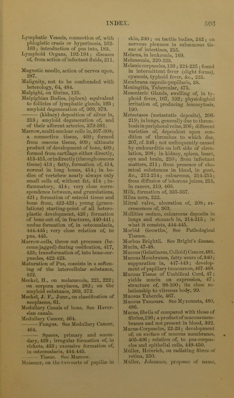 Lymj)lmtic Vessels, connection of, witli phlogistic crasis or hyperinosis, 1G2- 1G3; introduction of pus into, 183. Lymphoid Organs, 192-19-1; diseases of, from action of infectant fluids, 211. Magnetic needle, action of nerves upon, 287. Malignity, not to be confounded with heterology, 64, 4-84. Malpighi, on fibrine, 135. Malpighian Bodies, (spleen) equivalent to follicles of Ipnphatic glands, 193 ; amyloid degeneration of, 369, 373. (kidney) deposition of silver in, 213; amyloid degeneration of, and of their afferent arteries, 379-381. Marrow, multi-nuclear cells in, 307-308; a connective tissue, 409; formed from osseous tissue, 409; ultimate product of development of bone, 409; formed from cartilage either directly, 413-415, or indirectly (through osseous tissue) 413 ; fatty, formation of, 414, normal in long bones, 414; in bo- dies of vertebra; nearly always only small cells of, without fat, 414 ; in- flammatory, 414; very close corre- spondence between, and granulations, 421; formation of osteoid tissue and bone from, 422-423; young (granu- lations) starting-point of all hetero- plastic development, 426; formation of bone oi:t of, in fractures, 440-441; undue formation of, in osteomalacia, •PPj.-4.i5; very close relation of, to pus, 445. Marrow-ceUs, throw out processes (be- come jagged) during ossification, 417, 423; transfonnation of, into bone-cor- puscles, 422-423. Maturation of Pus, consists in a soften- ing of the intercellular substance, 422. Meckel, H., on melanmmia, 221, 222; on corpora amylacea, 282; on the amyloid substance, 369, 372. Meckel, J. F., .lunr., on classification of neoplasms, 61. .Medullary Canals of bone. See Haver- sian canals. Medidlary Cancer, 464. Fungus. See Medullary Cancer, 464. Spaces, primary and secon- dary, 429 ; irregular formation of, in rickets, 433 ; excessive formation of, in osteomalacia, 4tt- H5. Tissue. .Sc(* .Marrow. .Meissner, on the two sorts of jiapillic in i skin, 240; on tactile bodies, 242 ; on nervous plexuses in submucous tis- sue of intestines, 255. Mela;na, in leuka;mia, 169. Melanromia, 220-223. Melanie corpuscles, 139 ; 224-225 ; found in intermittent fever (slight forms), cyanosis, typhoid fever, &c., 225. Membrana capsulo-pupillaris, 38. Meningitis, Tubercular, 475. Mesenteric Glands, swelling of, in ty- phoid fever, 167, 192; physiological irritation ofj producing leucocytosis, 190. Metastases (metastatic deposits), 206- 219; inlimgs, generally due to throm- bosis in peripheral veins, 206; different varieties of, dependent upon con- dition of thrombus to which due, 207, cf. 346; not unfrequently caused by endocarditis on left side of circu- lation, 208; in kidney, spleen, heart, eye and brain, 210; from infectant matters, 211; from presence of che- mical substances in blood, in gout, &c., 212-214; calcareous, 214-215; from diffusion of ichorous juices, 215, in cancer, 219, 460. Milk, formation of, 335-337. Milza nera, 222. Mitral valve, iilceration of, 208; e.x- crescences of, 363. lilollities ossium, calcareous deposits in lungs and stomach in, 214-215; in what it consists, 444-445. Morbid Growths.’ See Pathological Tissues. Morbus Brightii. See Bright’s disease. Mucin, 47-48. Mucous (Gelatinous, Colloid) Cancer,4-81. Miico us Membranes, fatty usure of, 340; suppuration in, 447-449; develop- ment of papillary tumours on, 467-468. Mucous Tissue of Umbilical Cord, 47 ; yields mucin on expression, 47; structure of, 98-100; its close re- lationship to vitreous body, 99. Mucous Tubercle, 467. Mucous Tumours. See Myxomata, 480, 486. Mucus, fibrils of com])ared with those of fibrine,136; a product of mucous mem- branes and not present in blood, 392. Mucus-Corpuscles, 22-23; development of, on surface of mucous membranes, '405-406; relation of, to pus-corpus- cles and epithelial cells, 449-450. Miillcr, Heinrich, on radiating fibres of retina, 250. .Miillcr, .Johannes, proposer of name.