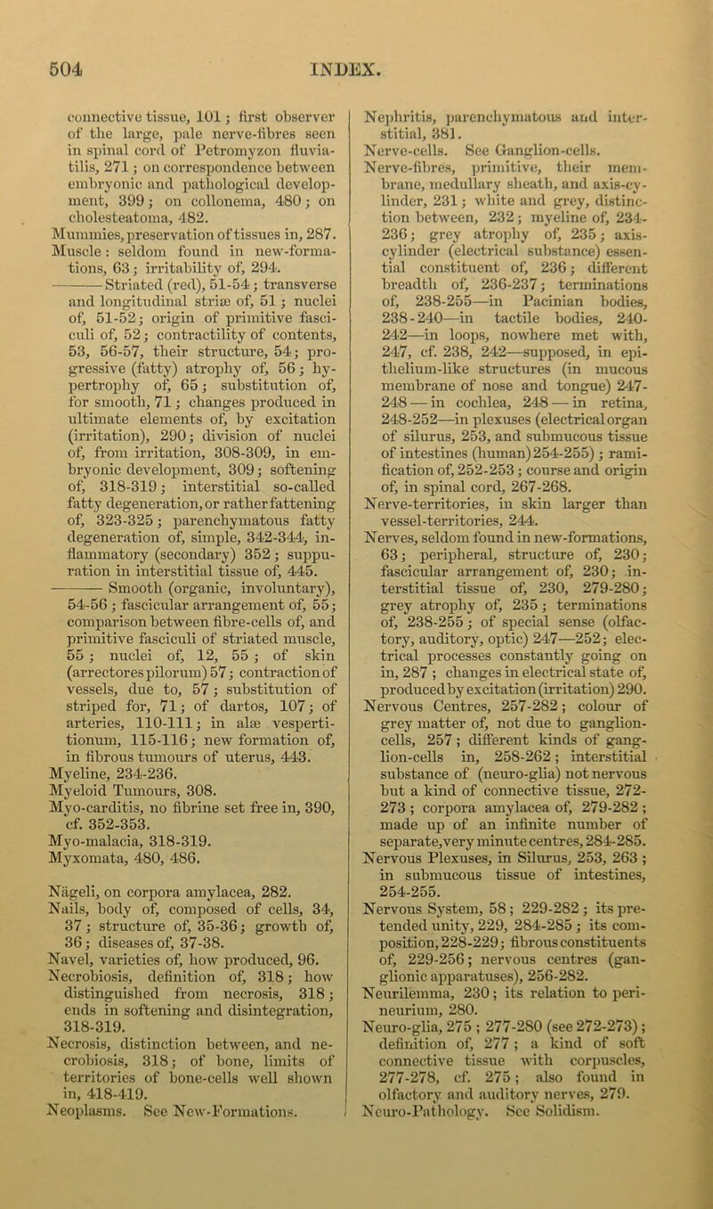 cuimective tissue, 101; first observer of tlie large, ])ale nerve-fibres seen in spinal cord of Petromyzon fluvia- tilis, 271; on correspondence between embryonic and patliological develop- ment, 399 ; on collonema, 480 ; on cholesteatoma, 482. Mummies, preservation of tissues in, 287. Muscle: seldom found in new-forma- tions, 63; irritability of, 294. Striated (red), 51-54; transverse and longitudinal strise of, 51; nuclei of, 51-52; origin of primitive fasci- culi of, 52; contractility of contents, 53, 56-57, tbeir structure, 54; pro- gressive (fatty) atrophy of, 56; hy- pertrophy of, 65; substitution of, for smooth, 71; changes produced in ultimate elements of) by excitation (irritation), 290; division of nuclei of, from irritation, 308-309, in em- bryonic development, 309; softening of) 318-319; interstitial so-caUed fatty degeneration, or rather fattening of, 323-325; parenchymatous fatty degeneration of, simple, 342-344, in- flammatory (secondary) 352; suppu- ration in interstitial tissue of, 445. Smooth (organic, involuntary), 54-56 ; fascicular arrangement of, 55; comparison between fibre-ceUs of, and primitive fasciculi of striated muscle, 55 ; nuclei of, 12, 55; of skin (arrectorespUorum) 57; contraction of vessels, due to, 57; substitution of striped for, 71; of dartos, 107; of arteries, 110-111; in alse vesperti- tionum, 115-116; new formation of, in fibrous tumours of uterus, 443. Myeline, 234-236. Myeloid Tumours, 308. Myo-carditis, no fibrine set free in, 390, cf. 352-353. Myo-malacia, 318-319. Myxomata, 480, 486. Niigeli, on corpora amylacea, 282. Nails, body of, composed of cells, 34', 37; structure of, 35-36; growth of, 36; diseases of, 37-38. Navel, varieties of, bow produced, 96. Necrobiosis, definition of, 318; how distinguished from necrosis, 318; ends in softening and disintegration, 318-319. Necrosis, distinction between, and ne- crobiosis, 318; of bone, limits of territories of bone-cells weU shown in, 418-419. Neophisms. See Ncw-Formations. Nejdiritis, jjarenchymatous and inter- stitial, 381. Nerve-cells. See Ganglion-cells. Nerve-fibres, primitive, their mem- brane, medullary slieath, and axis-cy- linder, 231; wliite and grey, distinc- tion between, 232; myeline of, 234- 236; grey atrophy of, 235; axis- cylinder (electrical substance) essen- tial constituent of, 236; different breadth of) 236-237; terminations of, 238-255—in Pacinian bodies, 238-240—in tactile bodies, 240- 242—in loops, nowhere met with, 247, cf. 238, 242—supposed, in epi- thelium-like structures (in mucous membrane of nose and tongue) 247- 248 — in cochlea, 248 — in retina, 248-252—in plexuses (electrical organ of silurus, 253, and submucous tissue of intestines (human) 254-255) ; rami- fication of, 252-253; course and origin of, in spinal cord, 267-268. Nerve-territories, in skin larger than vessel-territories, 244. Nerves, seldom found in new-formations, 63; peripheral, structure of, 230; fascicular arrangement of, 230; in- terstitial tissue of, 230, 279-280; grey atrophy of, 235; terminations of, 238-255; of special sense (olfac- tory, auditory, optic) 247—252; elec- trical processes constantly going on in, 287 ; changes in electrical state of, produced by excitation (irritation) 290. Nervous Centres, 257-282; colour of grey matter of, not due to ganglion- ceUs, 257; different kinds of gang- lion-cells in, 258-262; interstitial substance of (neuro-glia) not nervous but a kind of connective tissue, 272- 273 ; corpora amylacea of, 279-282 ; made up of an infinite number of separate,very minute centres, 284-285. Nervous Plexuses, in Silurus, 253, 263 ; in submucous tissue of intestines, 254-255. Nervous System, 58 ; 229-282 ; its pre- tended unity, 229, 284-285 ; its com- position, 228-229; fibrous constituents of, 229-256; nervous centres (gan- glionic apparatuses), 256-282. Neurilemma, 230; its relation to peri- neurium, 280. Neuro-glia, 275 ; 277-280 (see 272-273); definition of, 277 ; a kind of soft connective tissue with corpuscles, 277-278, cf. 275; also found in olfactory and auditory nerves, 279. Neuro-Pathology. See Solidism.
