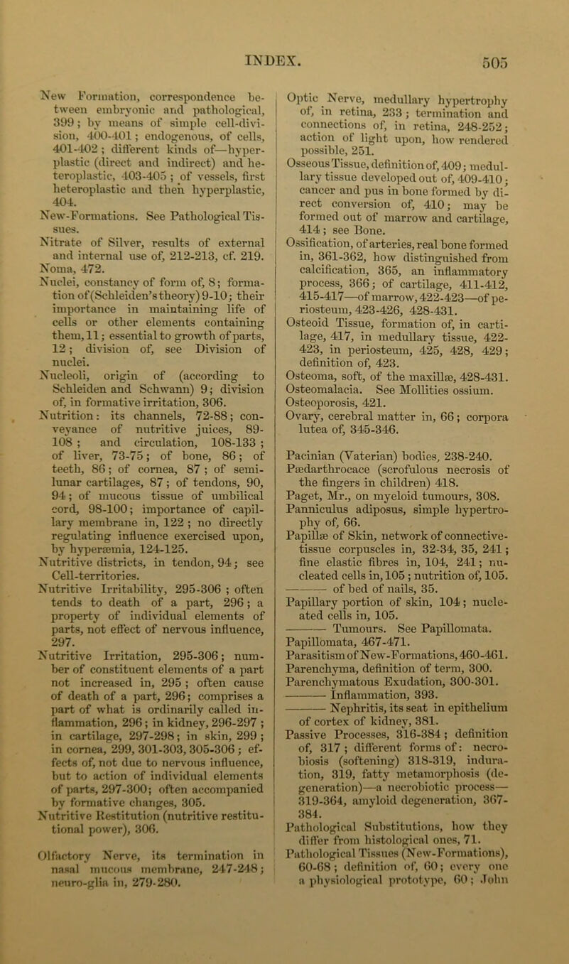 New Formation, correspondence be- tween embryonic and pathological, 399; by means of simple cell-divi- sion, 4t)0-401; endogenous, of cells, 401--102 ; ditferent kinds of—hyper- plastic (direct and indirect) and he- teroplastic, 403-405 ; of vessels, tirst heteroplastic and then hyperplastic, 404. New-Forinations. See Pathological Tis- sues. Nitnite of Silver, results of external and internal use of, 212-213, cf. 219. Noma, 472. Nuclei, constancy of fonu of, 8; forma- tion of(Schleiden’s theory) 9-10; their importance in maintaining life of cells or other elements containing them, 11; essential to growth of parts, 12; division of, see Division of nuclei. Nucleoli, origin of (according to Schleiden and Schwann) 9; division of, in formative irritation, 306. Nutrition: its channels, 72-88; con- veyance of nutritive juices, 89- 108 ; and circulation, 108-133 ; of liver, 73-75; of bone, 86; of teeth, 86; of cornea, 87 ; of semi- lunar cartilages, 87; of tendons, 90, 94; of mucous tissue of umbilical cord, 98-100; importance of capil- lary membrane in, 122 ; no directly regulating influence exercised upon, by hypersemia, 124-125. Nutritive districts, in tendon, 94; see Cell-territories. Nutritive Irritability, 295-306 ; often tends to death of a part, 296; a property of individual elements of parts, not efl'ect of nervous influence, 297. Nutritive Irritation, 295-306; num- ber of constituent elements of a part not increased in, 295 ; often cause of death of a part, 296; comprises a part of what is ordinarily called in- flammation, 296; in kidney, 296-297 ; in cartilage, 297-298; in skin, 299 ; in cornea, 299, 301-303, 305-306; ef- fects of, not due to nervous iufluence, but to action of individual elements of part.s, 297-300; often accompanied by formative changes, 305. Nutritive Restitution (nutritive restitu- tional power), 306. C)lfactory Nerve, its termination in nasal mucous membrane, 2'17-248; neuro-glia in, 279-280. Optic Nerve, medullary hypertrophy of, in retina, 233; termination and connections of, in retina, 248-252; action ot light upon, how rendered possible, 251. Osseous Tissue, definition of, 409; medul- lary tissue developed out of, 409-410; cancer and pus in bone formed by di- rect conversion of, 410; may be formed out of marrow and cartilage, 414; see Bone. Ossification, of arteries, real bone formed in, 361-362, how distinguished from calcification, 365, an inflammatory process, 366; of cartilage, 411-4l4 415-417—of marrow, 422-423—of pe- riosteum, 423-426, 428-431. Osteoid Tissue, formation of, in carti- lage, 417, in medullary tissue, 422- 423, in periosteum, 425, 428, 429; definition of, 423. Osteoma, soft, of the maxillae, 428-431. Osteomalacia. See Mollities ossium. Osteoporosis, 421. Ovary, cerebral matter in, 66; corpora lutea of, 345-346. Pacinian (Vaterian) bodies, 238-240. Paedarthrocace (scrofulous necrosis of the fingers in children) 418. Paget, Mr., on myeloid tumoiirs, 308. Panniculus adiposus, simple hypertro- phy of, 66. Papillae of Skin, network of connective- tissue corpuscles in, 32-34, 35, 241; fine elastic fibres in, 104, 241; nu- cleated cells in, 105 ; nutrition of, 105. of bed of nails, 35. Papillary portion of skin, 104 ; nucle- ated cells in, 105. Tumours. See Papillomata. Papillomata, 467-471. Parasitism of New-Formations, 460-461. Parenchyma, definition of term, 300. Parenchymatous Exudation, 300-301. Inflammation, 393. Nephritis, its seat in epithelium of cortex of kidney, 381. Passive Processes, 316-384 ; definition of, 317 ; different forms of: necro- biosis (softening) 318-319, indura- tion, 319, fatty metamorpliosis (de- generation)—a necrobiotic process— ! 319-364, amyloid degeneration, 367- 384. Pathological Substitutions, how they differ from histological ones, 71. Pathological Tissues (New-Formations), 60-68; definition of, 60; every one a ])hyKiologicnl prototype, 60; John