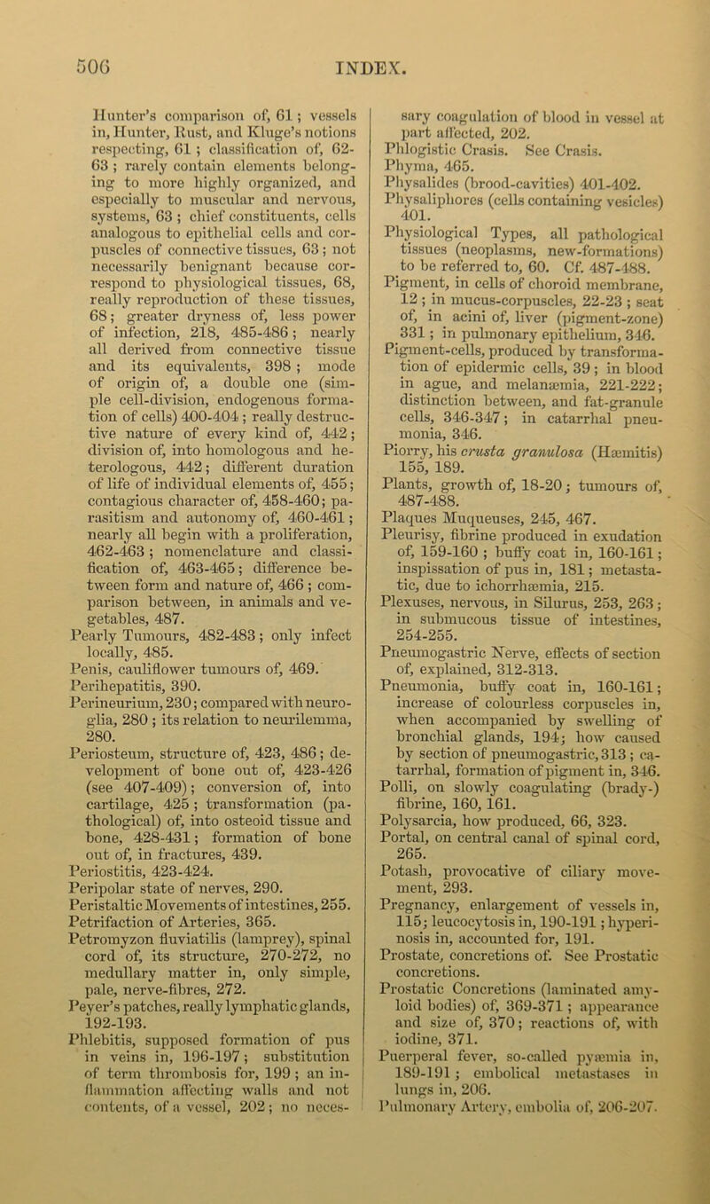 Hunter’s comparison of, 61; vessels in, Huntei', llust, and Kluge’s notions respecting, 61 ; classification of, 62- 63 ; rarely contain elements belong- ing to more highly organized, and especially to muscular and nervous, systems, 63 ; chief constituents, cells analogous to epithelial cells and cor- puscles of connective tissues, 63; not necessarily benignant because cor- respond to physiological tissues, 68, really reproduction of these tissues, 68; greater dryness of, less power of infection, 2i8, 4S5-4'86; nearly all derived from connective tissue and its equivalents, 398 ; mode of origin of, a double one (sim- ple cell-division, endogenous forma- tion of cells) 400-404; really destruc- tive nature of every kind of, 442; division of, into homologous and he- terologous, 442; different duration of life of individual elements of, 455; contagious character of, 458-460; pa- rasitism and autonomy of, 460-461; nearly all begin with a proliferation, 462-463; nomenclature and classi- fication of, 463-465; difference be- tween form and nature of, 466 ; com- parison between, in animals and ve- getables, 487. Pearly Tumours, 482-483; only infect locally, 485. Penis, cauliffower tumours of, 469. Perihepatitis, 390. Perineurium, 230; compared with neuro- glia, 280 ; its relation to neui’ilemnia, 280. Periosteum, structure of, 423, 486; de- velopment of bone out of, 423-426 (see 407-409); conversion of, into cartilage, 425 ; transformation (j)a- thological) of, into osteoid tissue and bone, 428-431; formation of bone out of, in fractures, 439. Periostitis, 423-424. Peripolar state of nerves, 290. Peristaltic Movements of intestines, 255. Petrifaction of Arteries, 365. Petromyzon fluviatilis (lamprey), spinal cord of, its structure, 270-272, no medullary matter in, only simple, pale, nerve-fibres, 272. Peyer’s patches, really lymphatic glands, 192-193. Phlebitis, supposed formation of pus in veins in, 196-197; substitution of term thrombosis for, 199 ; an in- | ffmnmation affecting walls and not , contents, of a vessel, 202; no neces- sary coagulation of blood in vessel at ])art afiected, 202. Phlogistic Crasis. See Crasis. Phyma, 405. Physalides (brood-cavities) 4'01-402. Physaliphores (cells containing vesicles) 401. Physiological Types, all pathological tissues (neoplasms, new-formations) to be referred to, 60. Cf. 487-488. Pigment, in cells of choroid membrane, 12 ; in mucus-corpuscles, 22-23 ; seat of, in acini of, liver (pigment-zone) 331; in pulmonary epithelium, 346. Pigment-cells, produced by transforma- tion of epidermic cells, 39; in blood in ague, and melanmmia, 221-222; distinction between, and fat-granule cells, 346-347; in catarrhal pneu- monia, 346. Piorry, his orusta granulosa (Haemitis) 155, 189. Plants, growth of, 18-20; tumours of, 487-488. Plaques Muqueuses, 245, 467. Pleurisy, fibrine produced in exudation of, 159-160 ; huffy coat in, 160-161; inspissation of pus in, 181; metasta- tic, due to ichorrhaemia, 215. Plexuses, nervous, in Silurus, 253, 263; in submucous tissue of intestines, 254-255. Pneumogastric Nerve, effects of section of, explained, 312-313. Pneumonia, buflfy coat in, 160-161; increase of colourless corpuscles in, when accompanied by swelling of bronchial glands, 194; how caused by section of pneumogastx-ic, 313 ; ca- tarrhal, formation of pigment in, 346. Polli, on slowly coagulating (brady-) fibrine, 160,161. Polysarcia, how produced, 66, 323. Portal, on central canal of spinal cord, 265. Potash, provocative of ciliary move- ment, 293. Pregnancy, enlargement of vessels in, 115; leucocytosis in, 190-191; hyperi- nosis in, accounted for, 191. Prostate, concretions of. See Prostatic concretions. Prostatic Concretions (laminated amy- loid bodies) of, 369-371; appearance and size of, 370; reactions of, with iodine, 371. Puerperal fever, so-called pymmia in, 189-191 ; embolical metastases in lungs in, 206. Pulmonary Artery, embolia of, 206-207.