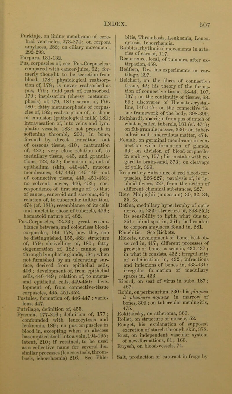 I’urkiiije, on lining membrane of cere- bral ventricles, 273-274; on corpora amylacea, 282; on ciliary movement, 292-293. I’urpura, 131-132. Pus, corpuscles of, see Pns-Corpnscles ; compared with cancer-juice, 62; for- merly thought to be secretion from blood, 178; physiological reabsorp- tion of, 178 ; is never reabsorbed as pus, 179 ; fluid part of, reabsorbed, 179 ; inspissation (cheesy metamor- phosis) of, 179, 181; serum of, 179- 180 ; fatty metamorphosis of corpus- cles of, 182; reabsorption of, in shape of emulsion (pathological milk) 182 ; intravasation of, into veins and lym- phatic vessels, 183; not present in softening thrombi, 200; in bone, formed by direct transition out of osseous tissue, 410; maturation of, 422; very close relation of, to medullary tissue, 415, and granula- tions, 422, 452 ; formation of, out of epithelium (skin, 44-6-447, mucous membranes, 447-449) 415-149—out of connective tissue, 415, 451-452; no solvent power, 446, 453; cor- respondence of first stage of, to that of cancer, cancroid and sarcoma, 454; relation of, to tubercular infiltration, 474 (cf. 181); resemblance of its cells and nuclei to those of tubercle, 476; haematoid nature of, 482. Pus-Corpuscles, 22-23; great resem- blance between, and colourless blood- corj)uscles, 149, 178, how they can be distinguished, 155,482; structure of, 179 ; shrivelling of) 180; fatty degeneration of, 182; cannot pass through lymphatic glands, 184; when not furnished by ap ulcerating sur- face, derived from epithelial cells, 406 ; development of, from epithelial cells, 440-449; relation of, to mucus- and epithelial cells, 449-450; deve- lopment of, from connective-tissue corpuscles, 445, 451-452. Pustules, formation of, 446-447 ; vario- lous, 447. Putrilage, definition of, 455. Pyajmia, 177-216; definition of, 177; confounded with leucocytosis and leukemia, 189; no pus-corpuscles in blood in, excepting when an abscess has emptied itself intoa vein, 194-195; latent, 210; if retained, to be used ' as a collective name for several dis- similar processes (leucocytosis, throm- Isjsis, ichorrhajmia) 216. See Pble- bitis. Thrombosis, Leukajinia, Leuco- cytosis, Ichorrhajinia. Rabbits, rhythmical movements in arte- ries of cars of, 117. Recurrence, local, of tumours, after ex- tirpation, 458. Redtern, Dr., his experiments on car- tilage, 297. Reichert, on the fibres of connective tissue, 42; his theory of the forma- tion of connective tissue, 43-44, 107, 137 ; on the continuity of tissues, 68- 69; discoverer of Hsemato-crystal- line, 146-147; on the connective-tis- sue framework of the body, 398-399. Reinhardt, on»origin from pus of much of what is^called tubercle, 181 (cf. 474); on fat-granule masses, 336 ; on tuber- culosis and tuberculous matter, 474. Remak, on germinal membrane in con- nection with formation of glands, 39; on division of blood-corpusclcs in embryo, 157; his mistake with re- gard to brain-sand, 373 ; on cleavage of yolk, 399. Respiratory Substance of red blood-cor- puscles, 226-227 ; paralysis of, in ty- phoid fevers, 227, from the action of difierent chemical substances, 227. Rete Malpighii (mucosum) 30, 32, 34, 35, &e. Retina, medullary hypertrophy of optic nerve in, 233 ; structure of, 248-252; its sensibility to light, what due to, 251; blind spot in, 251 ; bodies akin to corpora amylacea found in, 281. Rhachitis. See Rickets. Rickets, development of bone, best ob- served in, 417; difierent processes of growth of bone, as seen in, 432-437 ; in what it consists, 432 ; irregularity of calcification in, 432; infractions and inflexions of bones in, 433-134 ; irregular formation of medullary spaces in, 433. Ricord, on seat of virus in bubo, 187; 467. Robin, on perineurium, 230 ; his plaques ^ plusieurs noyaux in marrow of bones, 309 ; on tubercular meningitis, 475.. Rokitansky, on atheroma, 360. Rollet, on structure of muscle, 52. Rouget, his explanation of sui)poscil excretion of starch through skin, 378. Rust, on independent vascular system of now-formations, 61; 166. Ruysch, on blood-vessels, 74. Salt, i)roduction of cataract in frogs b.\