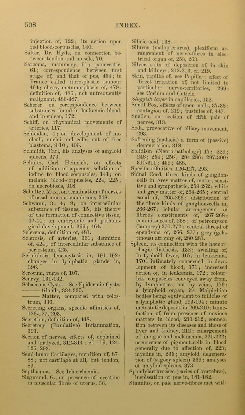 injection of, 122; its action upon reel blood-corpuscles, 140. Saltei’, Dr. Hyde, on connection l)e- tween tendon and muscle, 70. Sarcoma, mammary, 61; pancreatic, 61; correspondence between first stage of, and that of pus, 454; in France called fibro-plastic tumour 464 j cheesy metamorphosis of, 479; definition of, 486; not unfrequently malignant, 486-487. Scherer, on correspondence between substances found in leukajinic blood, and in spleen, 172. Schiflj on rhythmical movements of arteries, 117. Schleiden, 4 ; on development of nu- cleoli, nuclei and cells, out of free blastema, 9-10 ; 406. Schmidt, Carl, his analyses of amyloid spleens, 373. Schultz, Carl Heinrich, on effects of addition of aqueous solution of iodine to blood-coi’puscles, 141; on melanic blood-corpuscles, 224, 225 ; on necrobiosis, 318- Schultze, Max., on termination of nerves of nasal mucous membrane, 248. Schwann, 3; 4; 9; on intercellular substance of tissues, 15; his theory of the formation of connective tissue, 42-44; on embryonic and patholo- gical development, 399; 464. Sclerema, definition of, 481. Sclerosis, of arteries, 361; definition of, 424; of intercellular substance of periosteum, 425. Scrofulosis, leucocytosis in, 191 -192; changes in lymphatic glands in, 396. Scrotum, rugrn of, 107. Scurvy, 131-132. Sebaceous Cysts. See Epidermic Cysts. Glands, 334-335. Matter, compared with colos- trum, 336. Secreting organs, specific affinities of, 126-127, 293. Secretion, definition of, 448. Secretory (Exudative) Inflammation, 393. Section of nerves, effects of, explained and analyzed, 312-314 ; cf. 119, 124- 125, 293. Semi-lunar Cartilages, nutrition of, 87- 88; not cartilage at all, but tendon, 89. Septhmmia, See Ichorrhacmia. Siegmund, G., on presence of creatine in muscular fibres of uterus, 56. Silicic acid, 138. Silurus (malajjterurus), jdexiform ar- rangement of nerve-fibres in elec- trical organ of, 253, 263. Silver, salts of, deposition of, in skin and kidneys, 212-213, cf. 219. Skin, papillm of, see Papillaj; ettect of direct irritation ofi not limited to particular nerve-territories, 299; see Corium and Cuticle. Sluggish layer in capillaries, 152. Small Pox, effects of upon nails, 37-38 ; contagion of, 219; pustules of, 447. Snellen, on section of fifth pair of nerves, 313. Soda, provocative of ciliary movement, 293. Softening (malacia) a form of (passive) degeneration, 318. Solidism (Neuro-pathology) 17; 229 ; 246 ; 254 ; 256 ; 284-286 ; 297-300; 310-311; 459; 488. Specific affinities, 126-127, 293. Spinal Cord, three kinds of ganglion- cells in grey matter of, motor, sensi- tive and sympathetic, 259-262; white and grey matter of, 264-265 ; central canal of, 265-266; distribution of the three kinds of ganglion-ceUs in, 266-267; lobular arrangement of fibrous constituents of, 267-268; commissures of, 268 ; of petromyzon 0amprey) 270-272 ; central thread of ependyma of, 266, 277 ; grey (gela- tinous) atrophy of, 280-281. Spleen, its connection with the haemor- rhagic diathesis, 132; swelling of, in typhoid fever, 167, in leukaemia, 170; intimately concerned in deve- lopment of blood, 171; increased action of, in leukaemia, 172; colour- less corpuscles conveyed away from, by lymphatics, not by veins, 176; a lymphoid organ, its Malpighian bodies being equivalent to follicles of a lymphatic gland, 193-194 ; minute metastatic deposits in, 209-210; tume- faction of, from presence of noxious matters in blood, 211-212; connec- tion between its diseases and those of liver and kidney, 212; enlargement of, in ague and melanaemia, 221-222; occurrence of pigment-cells in blood generally due to aflection of, 223; myeline in, 235 ; amyloid degenera- tion of (sagoey spleen) 369; analyses of amyloid spleens, 373. Spondylarthrocace (caries of vertebra*), inspissation of pus in, 181-182. (Stannius, on pale nerve-fibres met witli