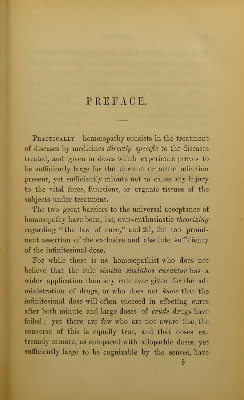 PREFACE. Practically—homoeopathy consists in the treatment of diseases by medicines directly specific to the diseases treated, and given in doses which experience proves to be sufficiently large for the chronic or acute affection present, yet sufficiently minute not to cause any injury to the vital force, functions, or organic tissues of the subjects under treatment. The two great barriers to the universal acceptance of homoeopathy have been, 1st, over-enthusiastic theorizing regarding “ the law of cure,” and 2d, the too promi- nent assertion of the exclusive and absolute sufficiency of the infinitesimal dose. For while there is no homoeopathist who does not believe that the rule similia similibus curantur has a wider application than any rule ever given for the ad- ministration of drugs, or who does not know that the infinitesimal dose will often succeed in effecting cures after both minute and large doses of crude drugs have failed; yet there are few who are not aware that the converse of this is equally true, and that doses ex- tremely minute, as compared with allopathic doses, yet sufficiently large to be cognizable by the senses, have b