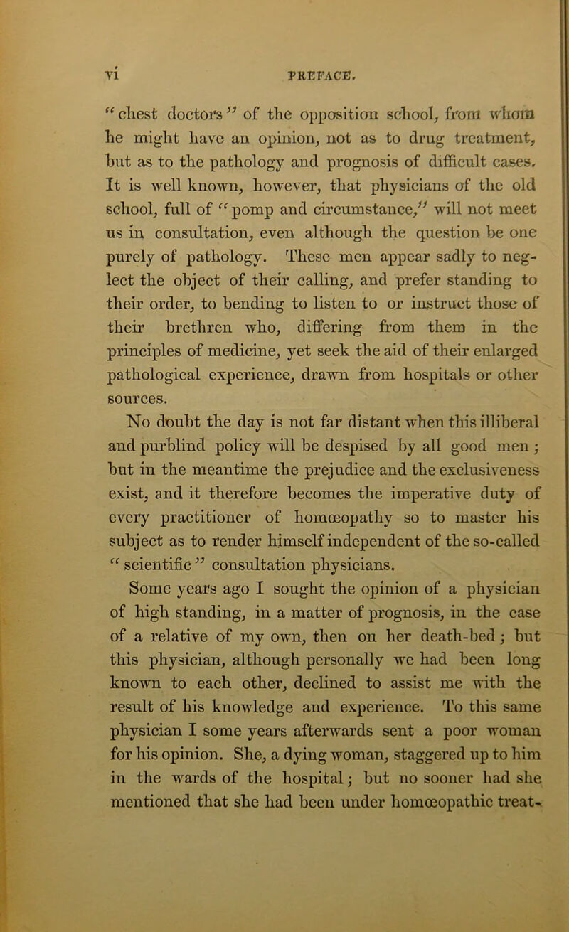 “ chest doctors ” of the opposition school, from whom he might have an opinion, not as to drug treatment, hut as to the pathology and prognosis of difficult cases. It is well known, however, that physicians of the old school, full of “ pomp and circumstance/* will not meet us in consultation, even although the question be one purely of pathology. These men appear sadly to neg- lect the object of their calling, and prefer standing to their order, to bending to listen to or instruct those of their brethren who, differing from them in the principles of medicine, yet seek the aid of their enlarged pathological experience, drawn from hospitals or other sources. No doubt the day is not far distant when this illiberal and purblind policy will be despised by all good men ; but in the meantime the prejudice and the exclusiveness exist, and it therefore becomes the imperative duty of every practitioner of homoeopathy so to master his subject as to render himself independent of the so-called (< scientific ** consultation physicians. Some years ago I sought the opinion of a physician of high standing, in a matter of prognosis, in the case of a relative of my own, then on her death-bed; but this physician, although personally we had been long known to each other, declined to assist me with the result of his knowledge and experience. To this same physician I some years afterwards sent a poor woman for his opinion. She, a dying woman, staggered up to him in the wards of the hospital; but no sooner had she mentioned that she had been under homoeopathic treat-