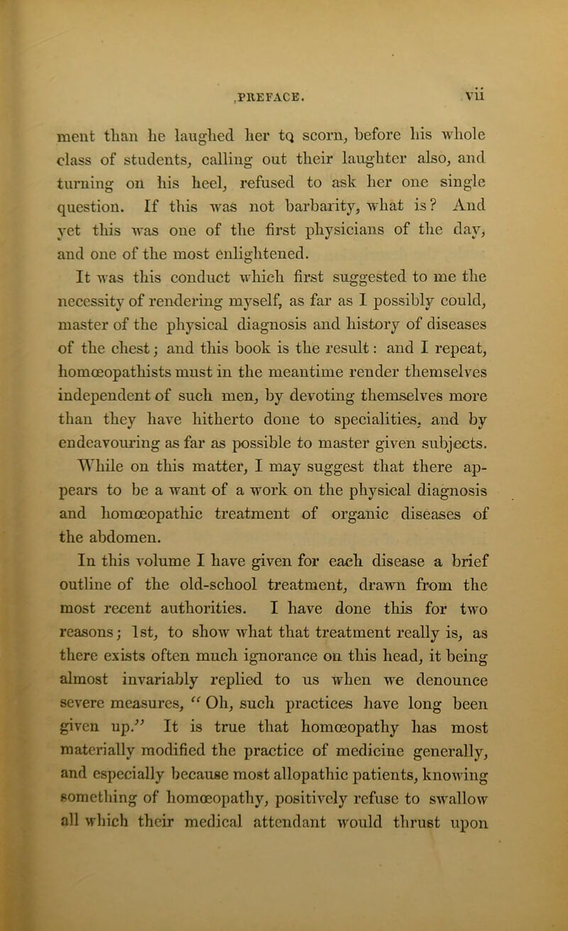 ment than he laughed her tq scorn, before his whole class of students, calling out their laughter also, and turning on his heel, refused to ask her one single question. If this was not barbarity, what is? And yet this was one of the first physicians of the day, and one of the most enlightened. It was this conduct which first suggested to me the necessity of rendering myself, as far as 1 possibly could, master of the physical diagnosis and history of diseases of the chest; and this book is the result: and I repeat, homoeopathists must in the meantime render themselves independent of such men, by devoting themselves more than they have hitherto done to specialities, and by endeavouring as far as possible to master given subjects. While on this matter, I may suggest that there ap- pears to be a want of a work on the physical diagnosis and homoeopathic treatment of organic diseases of the abdomen. In this volume I have given for each disease a brief outline of the old-school treatment, drawn from the most recent authorities. I have done this for two reasons; 1st, to show what that treatment really is, as there exists often much ignorance on this head, it being almost invariably replied to us when we denounce severe measures, “ Oh, such practices have long been given up.” It is true that homoeopathy has most materially modified the practice of medicine generally, and especially because most allopathic patients, knowing something of homoeopathy, positively refuse to swallow all which their medical attendant would thrust upon