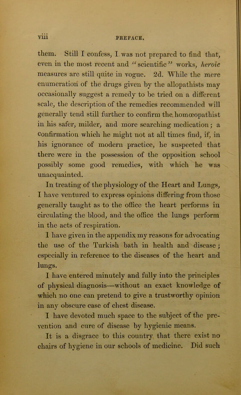 them. Still I confess, I was not prepared to find that, even in the most recent and “ scientific ” works, heroic measures are still quite in vogue. 2d. While the mere enumeration of the drugs given by the allopatliists may occasionally suggest a remedy to be tried on a different scale, the description of the remedies recommended will generally tend still further to confirm the. homoeopathist in his safer, milder, and more searching medication; a confirmation which he might not at all times find, if, in his ignorance of modern practice, he suspected that there were in the possession of the opposition school possibly some good remedies, with which he was unacquainted. In treating of the physiology of the Heart and Lungs, I have ventured to express opinions differing from those generally taught as to the office the heart performs in circulating the blood, and the office the lungs perform in the acts of respiration. I have given in the appendix my reasons for advocating the use of the Turkish bath in health and disease; especially in reference to the diseases of the heart and lungs. I have entered minutely and fully into the principles of physical diagnosis—without an exact knowledge of which no one can pretend to give a trustworthy opinion in any obscure case of chest disease. I have devoted much space to the subject of the pre- vention and cure of disease by hygienic means. It is a disgrace to this country that there exist no chairs of hygiene in our schools of medicine. Did such