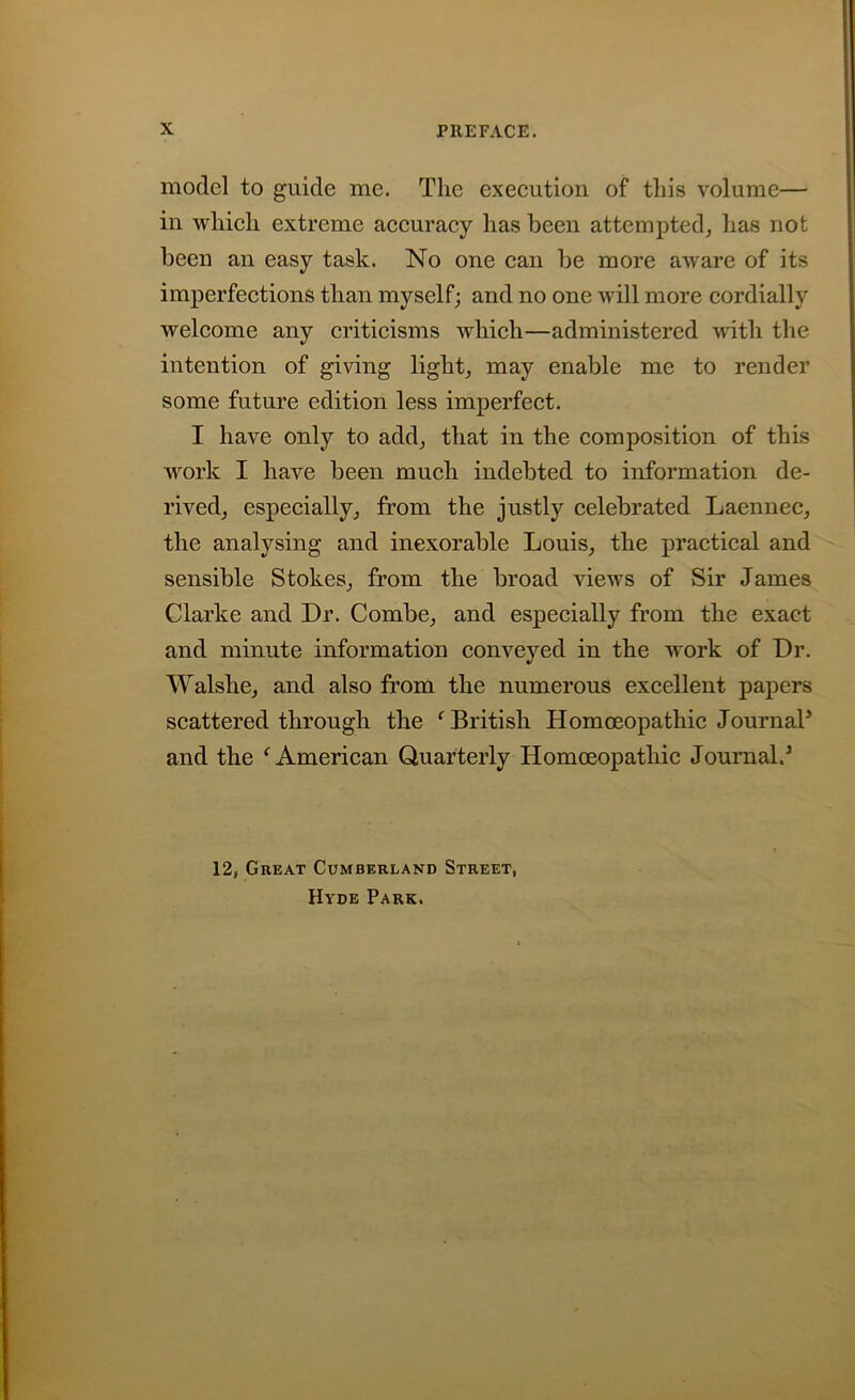 model to guide me. The execution of this volume— in which extreme accuracy has been attempted, has not been an easy task. No one can he more aware of its imperfections than myself; and no one will more cordially welcome any criticisms which—administered with the intention of giving light, may enable me to render some future edition less imperfect. I have only to add, that in the composition of this work I have been much indebted to information de- rived, especially, from the justly celebrated Laennec, the analysing and inexorable Louis, the practical and sensible Stokes, from the broad views of Sir James Clarke and Dr. Combe, and especially from the exact and minute information conveyed in the work of Dr. Walslie, and also from the numerous excellent papers scattered through the ‘ British Homoeopathic Journal5 and the f American Quarterly Homoeopathic Journal.5 12, Great Cumberland Street, Hyde Park.
