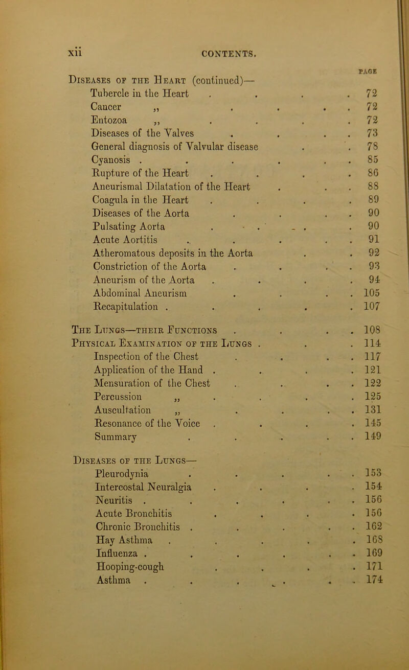 PAGE Diseases of the Heart (continued)— Tubercle in the Heart . . . .72 Cancer „ . . . . 72 Entozoa „ . . . .72 Diseases of the Valves . . . . 73 General diagnosis of Valvular disease . .78 Cyanosis . . . . 85 Rupture of the Heart . . . .80 Aneurismal Dilatation of the Heart . . . 88 Coagula in the Heart . . . .89 Diseases of the Aorta . . 90 Pulsating Aorta . • . _ . .90 Acute Aortitis .. . . 91 Atheromatous deposits in the Aorta . . 92 Constriction of the Aorta . . 93 Aneurism of the Aorta . . . .94 Abdominal Aneurism . . . 105 Recapitulation ..... 107 The Lungs—their Eunctions . . . . 108 Physical Examination of the Lungs . . .114 Inspection of the Chest . . . . 117 Application of the Hand . . . .121 Mensuration of the Chest . . . 122 Percussion „ . . . 125 Auscultation „ . . . . 131 Resonance of the Voice .... 145 Summary . . .. . 149 Diseases of the Lungs— Pleurodynia . . . . . 153 Intercostal Neuralgia . . . .154 Neuritis . . . . . 156 Acute Bronchitis . . . .156 Chronic Bronchitis . . . . 162 Hay Asthma . . . . .168 Influenza . . . . . . 169 Hooping-cough .... 171 Asthma . . . . . . 174