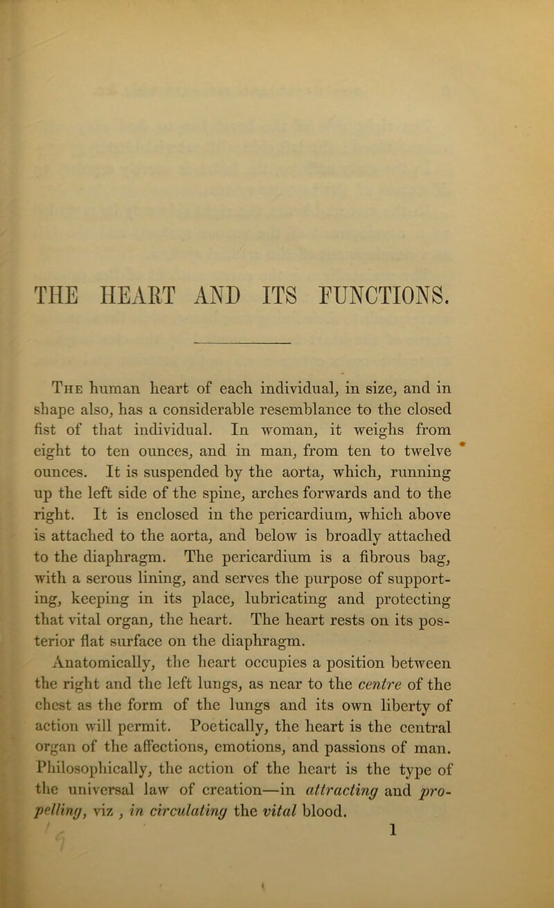 THE HEART AND ITS FUNCTIONS. The human heart of each individual, in size, and in sliape also, has a considerable resemblance to the closed fist of that individual. In woman, it weighs from eight to ten ounces, and in man, from ten to twelve ounces. It is suspended by the aorta, which, running up the left side of the spine, arches forwards and to the right. It is enclosed in the pericardium, which above is attached to the aorta, and below is broadly attached to the diaphragm. The pericardium is a fibrous bag, with a serous lining, and serves the purpose of support- ing, keeping in its place, lubricating and protecting that vital organ, the heart. The heart rests on its pos- terior flat surface on the diaphragm. Anatomically, the heart occupies a position between the right and the left lungs, as near to the centre of the chest as the form of the lungs and its own liberty of action will permit. Poetically, the heart is the central organ of the affections, emotions, and passions of man. Philosophically, the action of the heart is the type of the universal law of creation—in attracting and pro- pelling, viz , in circulating the vital blood.