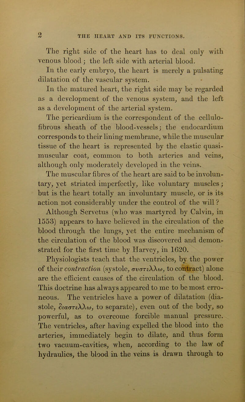 The right side of the heart has to deal only with venous blood ; the left side with arterial blood. In the early embryo, the heart is merely a pulsating dilatation of the vascular system. In the matured heart, the right side may be regarded as a development of the venous system, and the left as a development of the arterial system. The pericardium is the correspondent of the cellulo- fibrous sheath of the blood-vessels; the endocardium corresponds to their lining membrane, while the muscular tissue of the heart is represented by the elastic quasi- muscular coat, common to both arteries and veins, although only moderately developed in the veins. The muscular fibres of the heart are said to be involun- tary, yet striated imperfectly, like voluntary muscles; but is the heart totally an involuntary muscle, or is its action not considerably under the control of the will ? Although Servetus (who was martyred by Calvin, in 1553) appears to have believed in the circulation of the blood through the lungs, yet the entire mechanism of the circulation of the blood was discovered and demon- strated for the first time by Harvey, in 1620. Physiologists teach that the ventricles, by the power of their contraction (systole, avartWio, to contract) alone are the efficient causes of the circulation of the blood. This doctrine has always appeared to me to be most erro- neous. The ventricles have a power of dilatation (dia- stole, <haerreAAa>, to separate), even out of the body, so powerful, as to overcome forcible manual pressure. The ventricles, after having expelled the blood into the arteries, immediately begin to dilate, and thus form two vacuum-cavities, when, according to the law of hydraulics, the blood in the veins is drawn through to