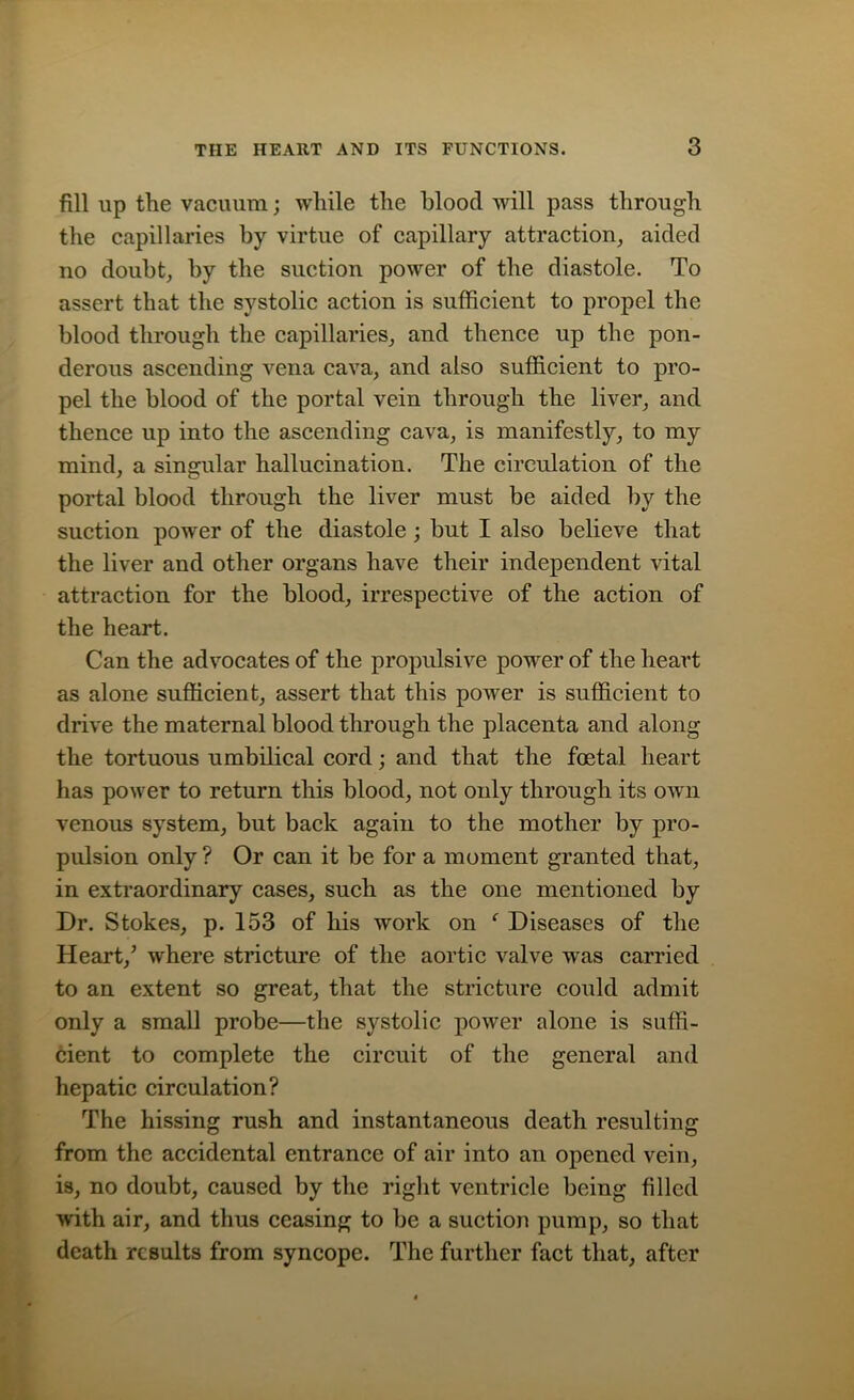 fill up the vacuum; while the blood will pass through the capillaries by virtue of capillary attraction, aided no doubt, by the suction power of the diastole. To assert that the systolic action is sufficient to propel the blood through the capillaries, and thence up the pon- derous ascending vena cava, and also sufficient to pro- pel the blood of the portal vein through the liver, and thence up into the ascending cava, is manifestly, to my mind, a singular hallucination. The circulation of the portal blood through the liver must be aided by the suction power of the diastole; but I also believe that the liver and other organs have their independent vital attraction for the blood, irrespective of the action of the heart. Can the advocates of the propulsive power of the heart as alone sufficient, assert that this power is sufficient to drive the maternal blood through the placenta and along the tortuous umbilical cord; and that the foetal heart has power to return this blood, not only through its own venous system, but back again to the mother by pro- pulsion only ? Or can it be for a moment granted that, in extraordinary cases, such as the one mentioned by Dr. Stokes, p. 153 of his work on f Diseases of the Heart/ where stricture of the aortic valve was carried to an extent so great, that the stricture could admit only a small probe—the systolic power alone is suffi- cient to complete the circuit of the general and hepatic circulation? The hissing rush and instantaneous death resulting from the accidental entrance of air into an opened vein, is, no doubt, caused by the right ventricle being filled with air, and thus ceasing to be a suction pump, so that death results from syncope. The further fact that, after