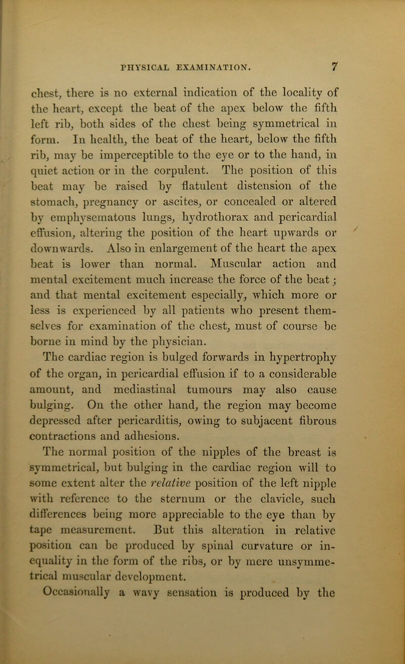 chest, there is no external indication of the locality of the heart, except the beat of the apex below the fifth left rib, both sides of the chest being symmetrical in form. In health, the beat of the heart, below the fifth rib, may be imperceptible to the eye or to the hand, in quiet action or in the corpulent. The position of this beat may be raised by flatulent distension of the stomach, pregnancy or ascites, or concealed or altered by emphysematous lungs, hydrothorax and pericardial effusion, altering the position of the heart upwards or downwards. Also in enlargement of the heart the apex beat is lower than normal. Muscular action and mental excitement much increase the force of the beat; and that mental excitement especially, which more or less is experienced by all patients who present them- selves for examination of the chest, must of course be borne in mind by the physician. The cardiac region is bulged forwards in hypertrophy of the organ, in pericardial effusion if to a considerable amount, and mediastinal tumours may also cause bulging. On the other hand, the region may become depressed after pericarditis, owing to subjacent fibrous contractions and adhesions. The normal position of the nipples of the breast is symmetrical, but bulging in the cardiac region will to some extent alter the relative position of the left nipple with reference to the sternum or the clavicle, such differences being more appreciable to the eye than by tape measurement. But this alteration in relative position can be produced by spinal curvature or in- equality in the form of the ribs, or by mere unsymme- trical muscular development. Occasionally a wavy sensation is produced by the