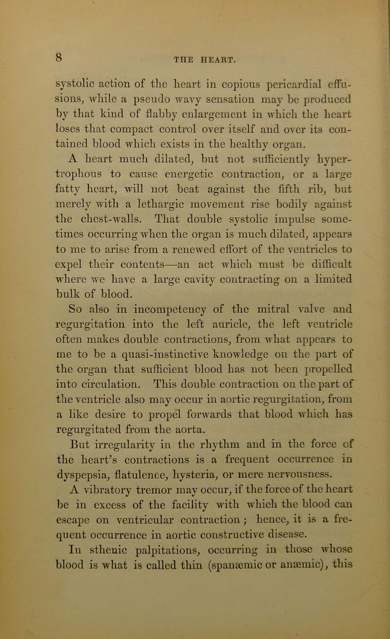 systolic action of the heart in copious pericardial effu- sions, while a pseudo wavy sensation may be produced by that kind of flabby enlargement in which the heart loses that compact control over itself and over its con- tained blood which exists in the healthy organ. A heart much dilated, but not sufficiently hyper- trophous to cause energetic contraction, or a large fatty heart, will not beat against the fifth rib, but merely with a lethargic movement rise bodily against the chest-walls. That double systolic impulse some- times occurring when the organ is much dilated, appears to me to arise from a renewed effort of the ventricles to expel their contents—an act which must be difficult where we have a large cavity contracting on a limited bulk of blood. So also in incompetency of the mitral valve and regurgitation into the left auricle, the left ventricle often makes double contractions, from what appears to me to be a quasi-instinctive knowledge on the part of the organ that sufficient blood has not been propelled into circulation. This double contraction on the part of the ventricle also may occur in aortic regurgitation, from a like desire to propel forwards that blood which has regurgitated from the aorta. But irregularity in the rhythm and in the force of the heart’s contractions is a frequent occurrence in dyspepsia, flatulence, hysteria, or mere nervousness. A vibratory tremor may occur, if the force of the heart be in excess of the facility with which the blood can escape on ventricular contraction; hence, it is a fre- quent occurrence in aortic constructive disease. In sthenic palpitations, occurring in those whose blood is what is called thin (spansemic or anaemic), this