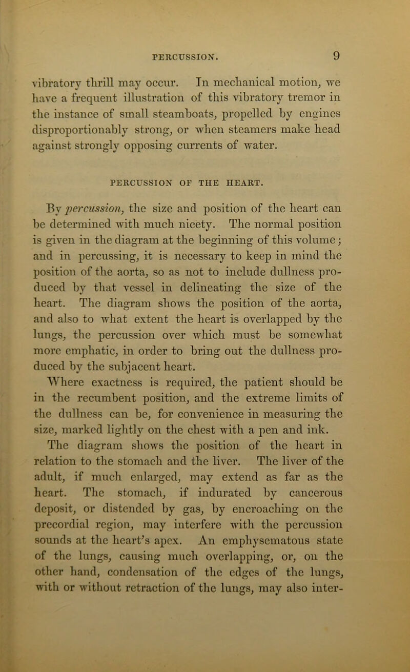 vibratory thrill may occur. In mechanical motion, we have a frequent illustration of this vibratory tremor in the instance of small steamboats, propelled by engines disproportionably strong, or when steamers make head against strongly opposing currents of water. PERCUSSION OF THE HEART. By percussion, the size and position of the heart can be determined with much nicety. The normal position is given in the diagram at the beginning of this volume; and in percussing, it is necessary to keep in mind the position of the aorta, so as not to include dullness pro- duced by that vessel in delineating the size of the heart. The diagram shows the position of the aorta, and also to what extent the heart is overlapped by the lungs, the percussion over which must be somewhat more emphatic, in order to bring out the dullness pro- duced by the subjacent heart. Where exactness is required, the patient should be in the recumbent position, and the extreme limits of the dullness can be, for convenience in measuring the size, marked lightly on the chest with a pen and ink. The diagram shows the position of the heart in relation to the stomach and the liver. The liver of the adult, if much enlarged, may extend as far as the heart. The stomach, if indurated by cancerous deposit, or distended by gas, by encroaching on the precordial region, may interfere with the percussion sounds at the heart's apex. An emphysematous state of the lungs, causing much overlapping, or, on the other hand, condensation of the edges of the lungs, with or without retraction of the lungs, may also inter-