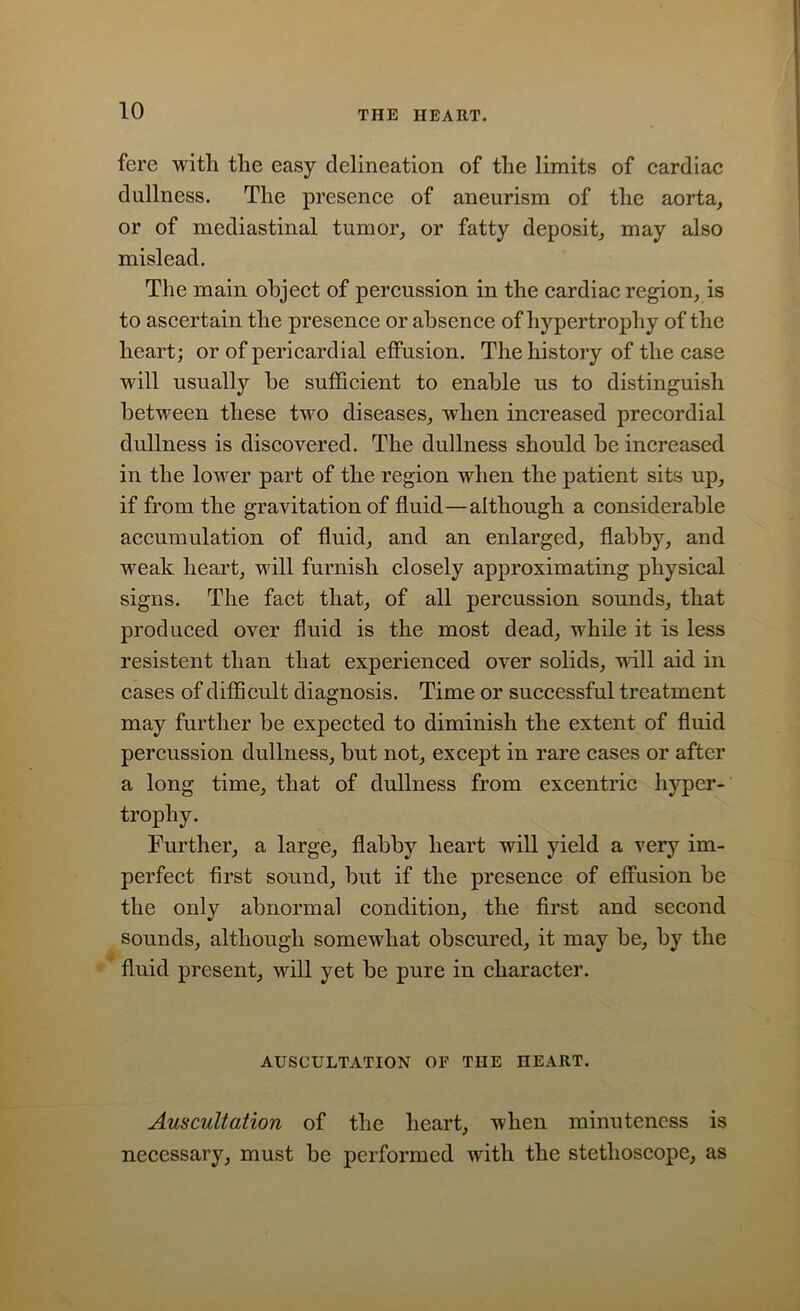 fere with the easy delineation of the limits of cardiac dullness. The presence of aneurism of the aorta, or of mediastinal tumor, or fatty deposit, may also mislead. The main object of percussion in the cardiac region, is to ascertain the presence or absence of hypertrophy of the heart; or of pericardial effusion. The history of the case Avill usually be sufficient to enable us to distinguish between these two diseases, when increased precordial dullness is discovered. The dullness should be increased in the lower part of the region when the patient sits up, if from the gravitation of fluid—although a considerable accumulation of fluid, and an enlarged, flabby, and weak heart, will furnish closely approximating physical signs. The fact that, of all percussion sounds, that produced over fluid is the most dead, while it is less resistent than that experienced over solids, null aid in cases of difficult diagnosis. Time or successful treatment may further be expected to diminish the extent of fluid percussion dullness, but not, except in rare cases or after a long time, that of dullness from excentric hyper- trophy. Further, a large, flabby heart will yield a very im- perfect first sound, but if the presence of effusion be the only abnormal condition, the first and second sounds, although somewhat obscured, it may be, by the fluid present, will yet be pure in character. AUSCULTATION OF THE HEART. Auscultation of the heart, when minuteness is necessary, must be performed with the stethoscope, as