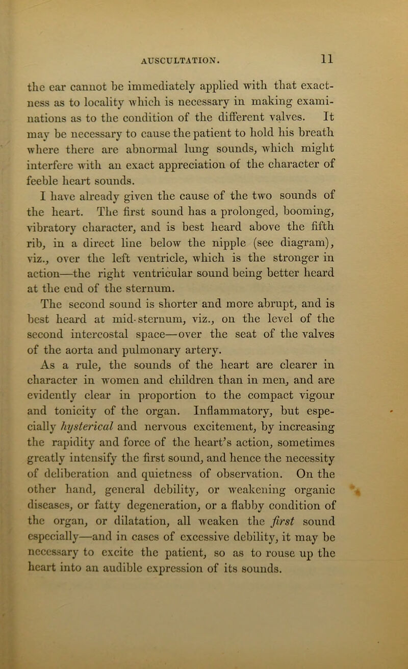 the ear cannot be immediately applied with that exact- ness as to locality which is necessary in making exami- nations as to the condition of the different valves. It may be necessary to cause the patient to hold his breath where there are abnormal lung sounds, which might interfere with an exact appreciation of the character of feeble heart sounds. I have already given the cause of the two sounds of the heart. The first sound has a prolonged, booming, vibratory character, and is best heard above the fifth rib, in a direct line below the nipple (see diagram), viz., over the left Arentricle, which is the stronger in action—the right ventricular sound being better heard at the end of the sternum. The second sound is shorter and more abrupt, and is best heard at mid-sternum, viz., on the level of the second intercostal space—over the seat of the valves of the aorta and pulmonary artery. As a rule, the sounds of the heart are clearer in character in women and children than in men, and are evidently clear in proportion to the compact vigour and tonicity of the organ. Inflammatory, but espe- cially hysterical and nervous excitement, by increasing the rapidity and force of the heart’s action, sometimes greatly intensify the first sound, and hence the necessity of deliberation and quietness of observation. On the other hand, general debility, or weakening organic diseases, or fatty degeneration, or a flabby condition of the organ, or dilatation, all weaken the first sound especially—and in cases of excessive debility, it may be necessary to excite the patient, so as to rouse up the heart into an audible expression of its sounds.