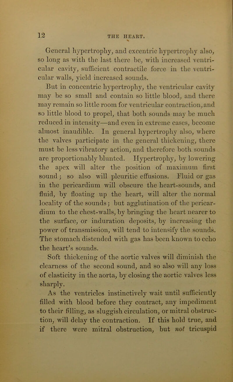 V General hypertrophy, and excentric hypertrophy also, so long as with the last there he, with increased ventri- cular cavity, sufficient contractile force in the ventri- cular walls, yield increased sounds. But in concentric hypertrophy, the ventricular cavity may he so small and contain so little blood, and there may remain so little room for ventricular contraction, and so little blood to propel, that both sounds may be much reduced in intensity—and even in extreme cases, become almost inaudible. In general hypertrophy also, where the valves participate in the general thickening, there must be less vibratory action, and therefore both sounds are proportionally blunted. Hypertrophy, by lowering the apex will alter the position of maximum first sound; so also will pleuritic effusions. Fluid or gas in the pericardium will obscure the heart-sounds, and fluid, by floating up the heart, will alter the normal locality of the sounds ; but agglutination of the pericar- dium to the chest-walls, by bringing the heart nearer to the surface, or induration deposits, by increasing the power of transmission, will tend to intensify the sounds. The stomach distended with gas has been known to echo the hearths sounds. Soft thickening of the aortic valves will diminish the clearness of the second sound, and so also will any loss of elasticity in the aorta, by closing the aortic valves less sharply. As the ventricles instinctively wait until sufficiently filled with blood before they contract, any impediment to their filing, as sluggish circulation, or mitral obstruc- tion, will delay the contraction. If this hold true, and if there were mitral obstruction, but not tricuspid