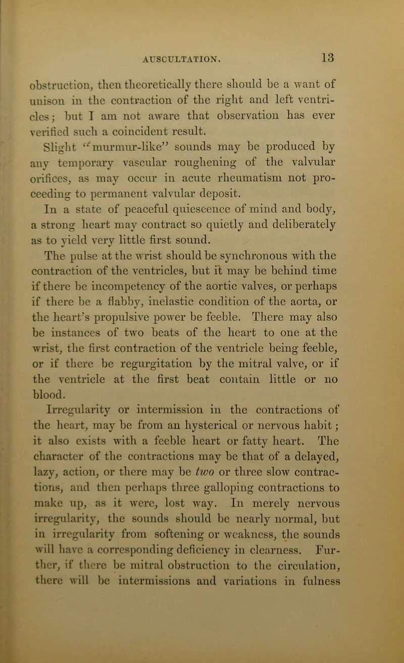 obstruction, then theoretically there should be a want of unison in the contraction of the right and left ventri- cles; but 1 am not aware that observation has ever verified such a coincident result. Slight murmur-like” sounds may be produced by any temporary vascular roughening of the valvular orifices, as may occur in acute rheumatism not pro- ceeding to permanent valvular deposit. In a state of peaceful quiescence of mind and body, a strong heart may contract so quietly and deliberately as to yield very little first sound. The pulse at the wrist should be synchronous with the contraction of the ventricles, but it may be behind time if there be incompetency of the aortic valves, or perhaps if there be a flabby, inelastic condition of the aorta, or the heart’s propulsive power be feeble. There may also be instances of two beats of the heart to one at the wrist, the first contraction of the ventricle being feeble, or if there be regurgitation by the mitral valve, or if the ventricle at the first beat contain little or no blood. Irregularity or intermission in the contractions of the heart, may be from an hysterical or nervous habit; it also exists with a feeble heart or fatty heart. The character of the contractions may be that of a delayed, lazy, action, or there may be two or three slow contrac- tions, and then perhaps three galloping contractions to make up, as it were, lost wray. In merely nervous irregularity, the sounds should be nearly normal, but in irregularity from softening or weakness, the sounds will have a corresponding deficiency in clearness. Fur- ther, if there be mitral obstruction to the circulation, there will be intermissions and variations in fulness