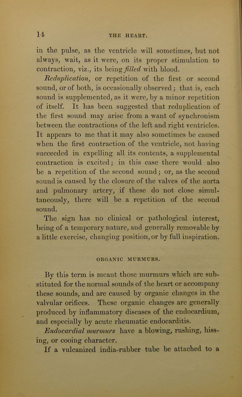 in tlie pulse, as the ventricle will sometimes, but not always, wait, as it were, on its proper stimulation to contraction, viz., its being filled with blood. Reduplication, or repetition of the first or second sound, or of both, is occasionally observed; that is, each sound is supplemented, as it were, by a minor repetition of itself. It has been suggested that reduplication of the first sound may arise from a want of synchronism between the contractions of the left and right ventricles. It appears to me that it may also sometimes be caused when the first contraction of the ventricle, not having succeeded in expelling all its contents, a supplemental contraction is excited; in this case there would also be a repetition of the second sound; or, as the second sound is caused by the closure of the valves of the aorta and pulmonary artery, if these do not close simul- taneously, there will be a repetition of the second sound. The sign has no clinical or pathological interest, being of a temporary nature, and generally removable by a little exercise, changing position, or by full inspiration. ORGANIC MURMURS. By this term is meant those murmurs which are sub- stituted for the normal sounds of the heart or accompany these sounds, and are caused by organic changes in the valvular orifices. These organic changes are generally produced by inflammatory diseases of the endocardium, and especially by acute rheumatic endocarditis. Endocardial murmurs have a blowing, rushing, hiss- ing, or cooing character. If a vulcanized india-rubber tube be attached to a