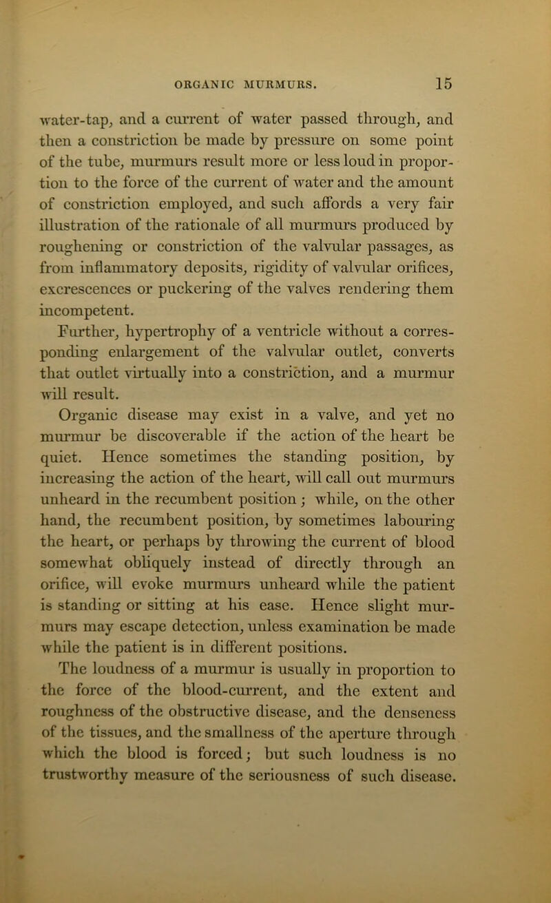 water-tap, and a current of water passed through, and then a constriction be made by pressure on some point of the tube, murmurs result more or less loud in propor- tion to the force of the current of water and the amount of constriction employed, and such affords a very fair illustration of the rationale of all murmurs produced by roughening or constriction of the valvular passages, as from inflammatory deposits, rigidity of valvular orifices, excrescences or puckering of the valves rendering them incompetent. Further, hypertrophy of a ventricle without a corres- ponding enlargement of the valvular outlet, converts that outlet virtually into a constriction, and a murmur will result. Organic disease may exist in a valve, and yet no murmur be discoverable if the action of the heart be quiet. Hence sometimes the standing position, by increasing the action of the heart, will call out murmurs unheard in the recumbent position ; while, on the other hand, the recumbent position, by sometimes labouring the heart, or perhaps by throwing the current of blood somewhat obliquely instead of directly through an orifice, will evoke murmurs unheard while the patient is standing or sitting at his ease. Hence slight mur- murs may escape detection, unless examination be made while the patient is in different positions. The loudness of a murmur is usually in proportion to the force of the blood-current, and the extent and roughness of the obstructive disease, and the denseness of the tissues, and the smallness of the aperture through which the blood is forced; but such loudness is no trustworthy measure of the seriousness of such disease.